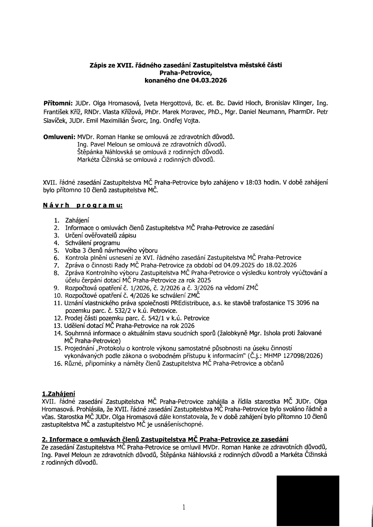 Zápis ze XVII. řádného zasedání Zastupitelstva městské části Praha-Petrovice, konaného dne 04.03.2026. Přítomni: JUDr. Olga Hromasová, Iveta Hergottová, Bc. et Bc. David Hloch, Bronislav Klinger, Ing. František Kříž, RNDr. Vlasta Křížová, PhDr. Marek Moravec, PhD., Mgr. Daniel Neumann, PharmDr. Petr Slavíček, JUDr. Emil Maximilián Švorc, Ing. Ondřej Vojta. Omluveni: MVDr. Roman Hanke, Ing. Pavel Meloun, Štěpánka Náhlovská, Markéta Čižinská. Zasedání zahájeno v 18:03 hodin, přítomno 10 členů. Program: 1. Zahájení, 2. Informace o omluvách, 3. Určení ověřovatelů zápisu, 4. Schválení programu, 5. Volba 3 členů návrhového výboru, 6. Kontrola plnění usnesení ze XVI. zasedání, 7. Zpráva o činnosti Rady MČ Praha-Petrovice (04.09.2025 - 18.02.2026), 8. Zpráva Kontrolního výboru o výsledku kontroly vyúčtování dotací za rok 2025, 9. Rozpočtová opatření č. 1/2026, 2/2026 a 3/2026, 10. Rozpočtové opatření č. 4/2026, 11. Uznání vlastnického práva PREdistribuce, a.s. ke stavbě trafostanice TS 3096 na parc. č. 532/2 v k.ú. Petrovice, 12. Prodej části pozemku parc. č. 532/1 v k.ú. Petrovice, 13. Udělení dotací MČ Praha-Petrovice na rok 2026, 14. Souhrnná informace o soudních sporech (Mgr. Ishola proti MČ Praha-Petrovice), 15. Projednání protokolu o kontrole výkonu samostatné působnosti (Č.j.: MHMP 127098/2026), 16. Různé.
