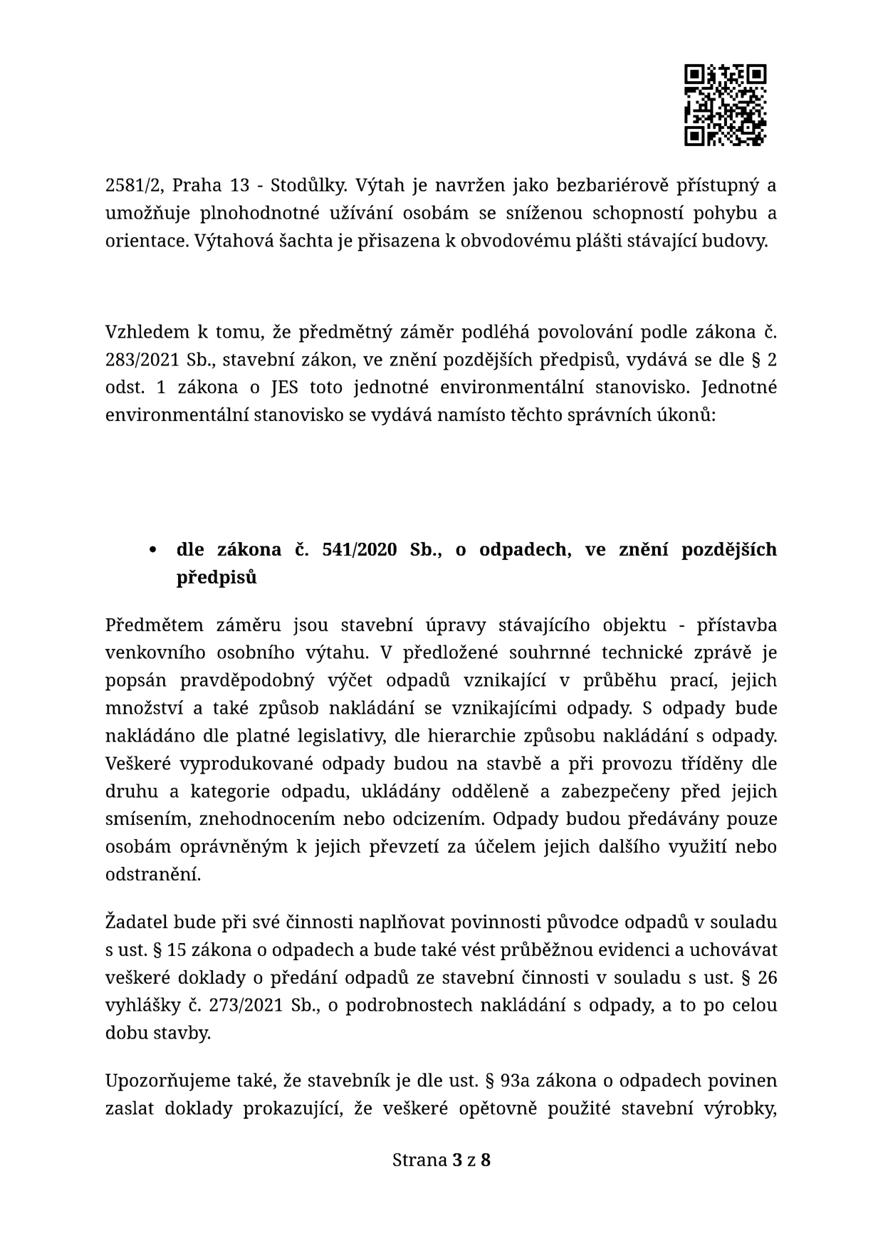 Dokument obsahuje informace o stavebním záměru v Praze 13 - Stodůlkách, konkrétně o výstavbě bezbariérového venkovního osobního výtahu přisazeného k obvodovému plášti stávající budovy. Dokument uvádí, že záměr podléhá povolování dle zákona č. 283/2021 Sb., stavební zákon, a vydává se k němu jednotné environmentální stanovisko (JES). Dále jsou specifikovány povinnosti stavebníka dle zákona č. 541/2020 Sb., o odpadech, týkající se nakládání s odpady vznikajícími při stavbě, jejich třídění, evidence a povinnosti vést dokumentaci dle vyhlášky č. 273/2021 Sb. Stavebník je rovněž povinen zaslat doklady o opětovném použití stavebních výrobků dle § 93a zákona o odpadech. Strana 3 z 8.