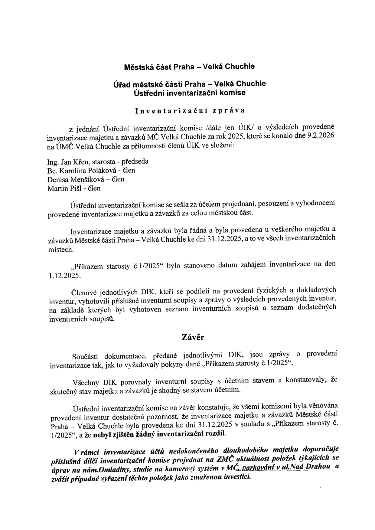 Městská část Praha – Velká Chuchle, Úřad městské části Praha – Velká Chuchle, Ústřední inventarizační komise. Inventarizační zpráva z jednání Ústřední inventarizační komise o výsledcích provedené inventarizace majetku a závazků MČ Velká Chuchle za rok 2025, konaného dne 9.2.2026. Přítomni: Ing. Jan Křen (starosta, předseda), Bc. Karolína Poláková (člen), Denisa Menšíková (člen), Martin Pišl (člen). Inventarizace proběhla k 31.12.2025, zahájena 1.12.2025 na základě Příkazu starosty č. 1/2025. Závěr: Inventarizace byla provedena v souladu s předpisy, nebyl zjištěn žádný inventarizační rozdíl. Komise doporučuje prověřit aktuálnost položek nedokončeného dlouhodobého majetku: úpravy na nám. Omladiny, studie na kamerový systém v MČ, parkování v ul. Nad Drahou a zvážit jejich vyřazení jako zmařenou investici.