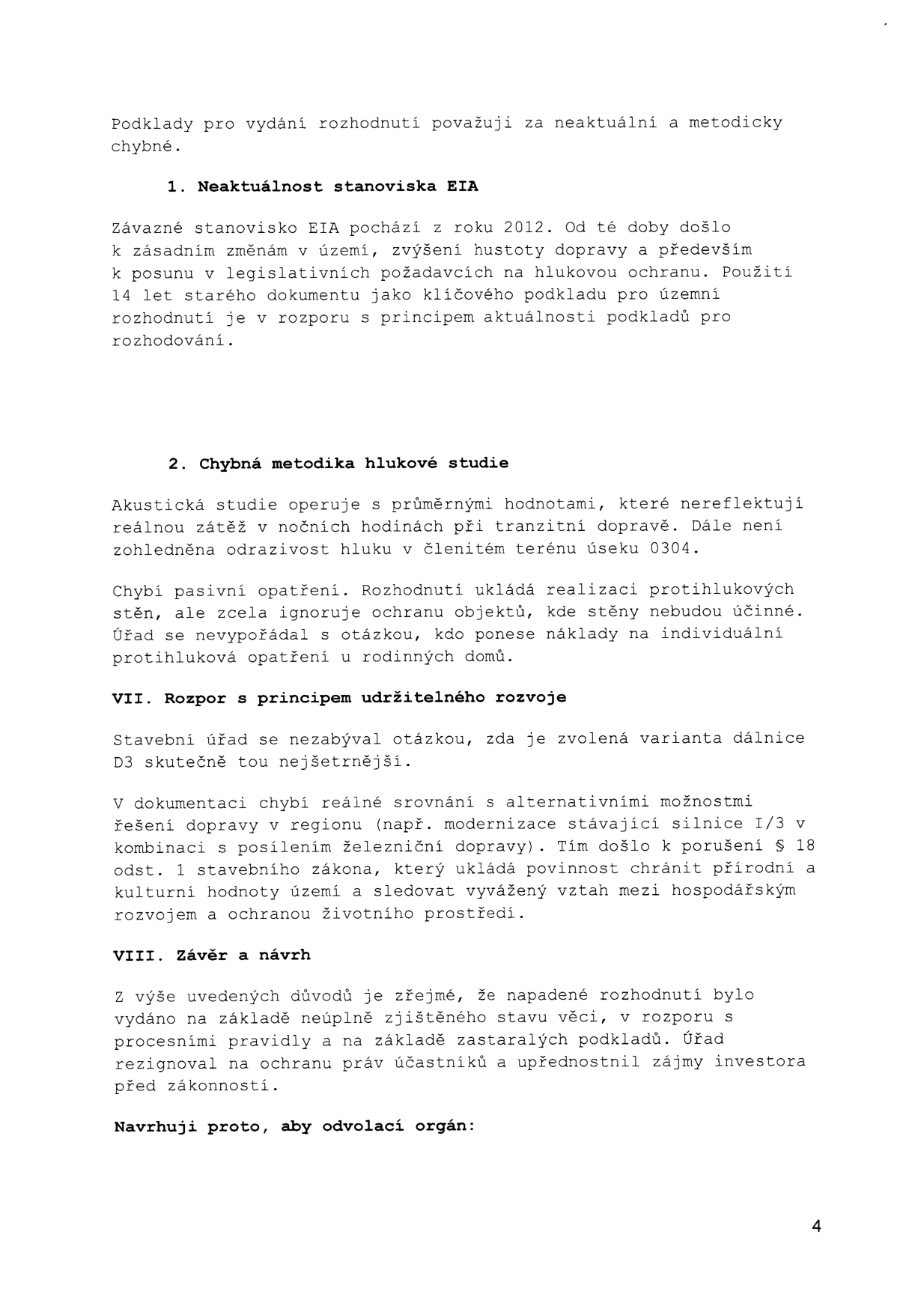 Textová část odvolání proti rozhodnutí o stavbě dálnice D3. Obsahuje následující body: 1. Neaktuálnost stanoviska EIA (stanovisko z roku 2012, změny v území, legislativě a hustotě dopravy). 2. Chybná metodika hlukové studie (průměrné hodnoty nereflektují noční zátěž, chybí řešení odrazivosti hluku a individuální ochrany rodinných domů). VII. Rozpor s principem udržitelného rozvoje (chybí srovnání s alternativami, např. modernizace silnice I/3 a železnice, porušení § 18 odst. 1 stavebního zákona). VIII. Závěr a návrh (rozhodnutí vydáno na základě neúplně zjištěného stavu věci a zastaralých podkladů, upřednostnění zájmů investora před zákonností).