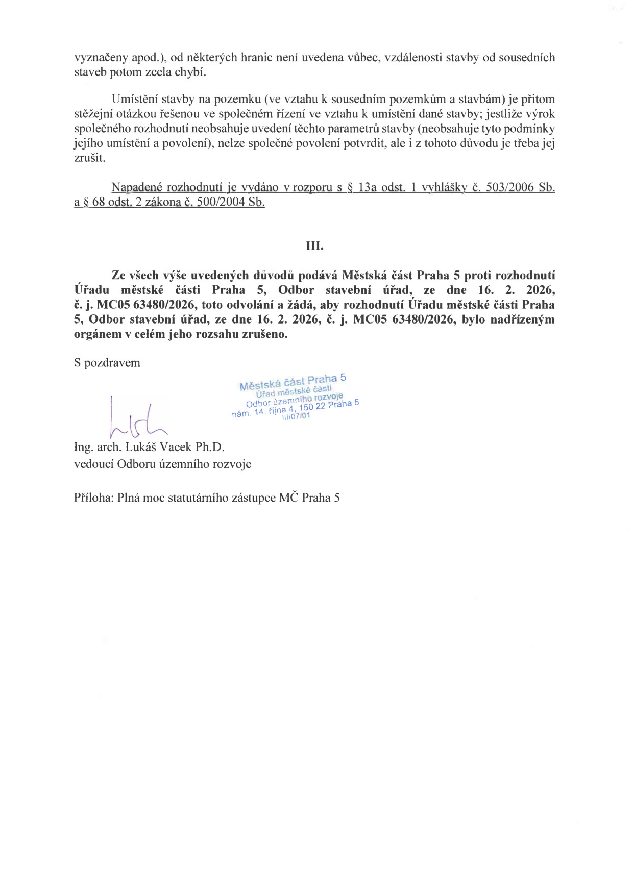 Text dokumentu: 'vyznačeny apod.), od některých hranic není uvedena vůbec, vzdálenosti stavby od sousedních staveb potom zcela chybí. Umístění stavby na pozemku (ve vztahu k sousedním pozemkům a stavbám) je přitom stěžejní otázkou řešenou ve společném řízení ve vztahu k umístění dané stavby; jestliže výrok společného rozhodnutí neobsahuje uvedení těchto parametrů stavby (neobsahuje tyto podmínky jejího umístění a povolení), nelze společné povolení potvrdit, ale i z tohoto důvodu je třeba jej zrušit. Napadené rozhodnutí je vydáno v rozporu s § 13a odst. 1 vyhlášky č. 503/2006 Sb. a § 68 odst. 2 zákona č. 500/2004 Sb. III. Ze všech výše uvedených důvodů podává Městská část Praha 5 proti rozhodnutí Úřadu městské části Praha 5, Odbor stavební úřad, ze dne 16. 2. 2026, č. j. MC05 63480/2026, toto odvolání a žádá, aby rozhodnutí Úřadu městské části Praha 5, Odbor stavební úřad, ze dne 16. 2. 2026, č. j. MC05 63480/2026, bylo nadřízeným orgánem v celém jeho rozsahu zrušeno. S pozdravem Ing. arch. Lukáš Vacek Ph.D., vedoucí Odboru územního rozvoje. Příloha: Plná moc statutárního zástupce MČ Praha 5.'
