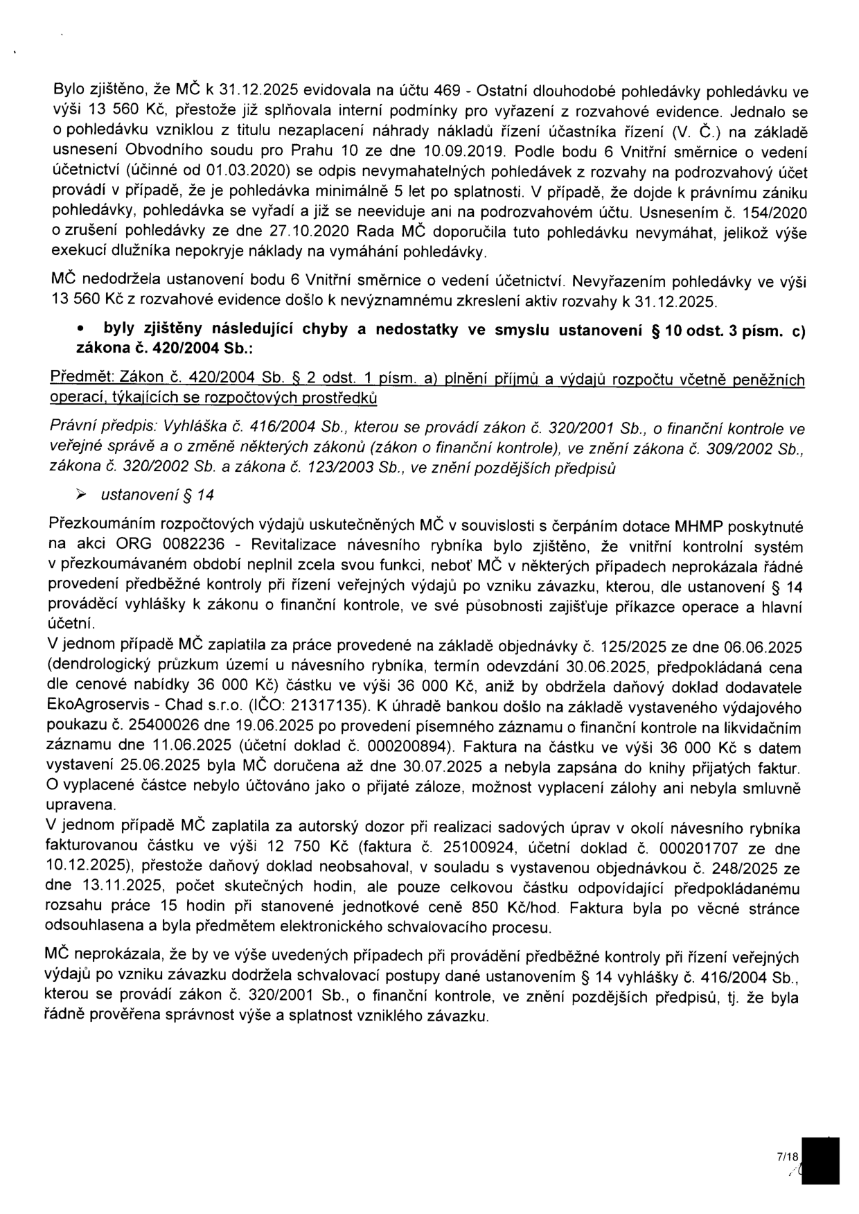 Zpráva o výsledcích kontroly hospodaření MČ. 1. Zjištění: MČ k 31.12.2025 chybně evidovala pohledávku 13 560 Kč, která měla být vyřazena dle vnitřní směrnice. 2. Zjištění: Porušení § 14 vyhlášky č. 416/2004 Sb. při čerpání dotace MHMP na akci ORG 0082236 - Revitalizace návesního rybníka. Konkrétní pochybení: a) Platba 36 000 Kč firmě EkoAgroservis - Chad s.r.o. (IČO: 21317135) na základě objednávky č. 125/2025 bez obdržení daňového dokladu před platbou, neúčtováno jako záloha. b) Platba 12 500 Kč za autorský dozor (faktura č. 25100924), kde faktura neobsahovala rozpis hodin, pouze celkovou částku. MČ neprokázala řádnou předběžnou kontrolu závazků.