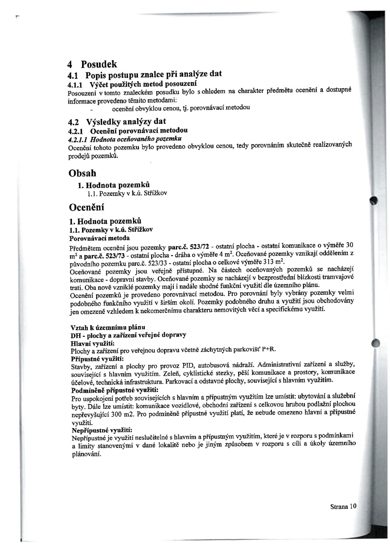 Strana 10 znaleckého posudku. Obsah: 4 Posudek, 4.1 Popis postupu znalce při analýze dat, 4.1.1 Výčet použitých metod posouzení (ocenění obvyklou cenou, tj. porovnávací metodou), 4.2 Výsledky analýzy dat, 4.2.1 Ocenění porovnávací metodou, 4.2.1.1 Hodnota oceňovaného pozemku. 1. Hodnota pozemků v k.ú. Střížkov. Předmětem ocenění jsou pozemky parc.č. 523/72 (ostatní komunikace, 30 m2) a parc.č. 523/73 (dráha, 4 m2), vzniklé oddělením z parc.č. 523/33. Pozemky jsou veřejně přístupné, v blízkosti tramvajové trati. Vztah k územnímu plánu: DH - plochy a zařízení veřejné dopravy. Hlavní využití: plochy a zařízení pro veřejnou dopravu včetně záchytných parkovišť P+R. Přípustné využití: stavby pro provoz PID, autobusová nádraží, administrativní zařízení, zeleň, cyklistické stezky, pěší komunikace, technická infrastruktura. Podmíněně přípustné využití: ubytování a služební byty, komunikace vozidlové, obchodní zařízení s celkovou hrubou podlažní plochou nepřevyšující 300 m2. Nepřípustné využití: využití v rozporu s hlavními a přípustnými funkcemi nebo v rozporu s cíli územního plánování.