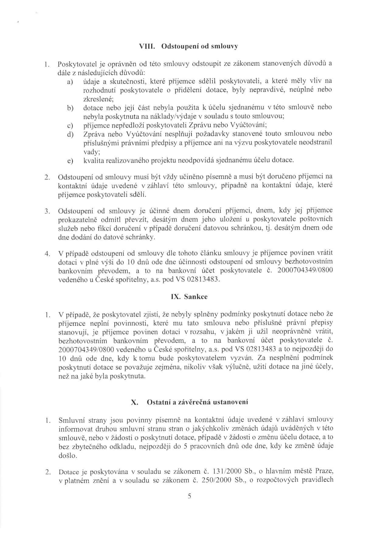 Text dokumentu obsahující právní ustanovení smlouvy o poskytnutí dotace:

VIII. Odstoupení od smlouvy
1. Poskytovatel je oprávněn od této smlouvy odstoupit ze zákonem stanovených důvodů a dále z následujících důvodů: a) údaje a skutečnosti, které příjemce sdělil poskytovateli, a které měly vliv na rozhodnutí poskytovatele o přidělení dotace, byly nepravdivé, neúplné nebo zkreslené; b) dotace nebo její část nebyla použita k účelu sjednanému v této smlouvě nebo nebyla poskytnuta na náklady/výdaje v souladu s touto smlouvou; c) příjemce nepředloží poskytovateli Zprávu nebo Vyúčtování; d) Zpráva nebo Vyúčtování nesplňují požadavky stanovené touto smlouvou nebo příslušnými právními předpisy a příjemce ani na výzvu poskytovatele neodstranil vady; e) kvalita realizovaného projektu neodpovídá sjednanému účelu dotace.
2. Odstoupení od smlouvy musí být vždy učiněno písemně a musí být doručeno příjemci na kontaktní údaje uvedené v záhlaví této smlouvy, případně na kontaktní údaje, které příjemce poskytovateli sdělí.
3. Odstoupení od smlouvy je účinné dnem doručení příjemci, dnem, kdy jej příjemce prokazatelně odmítl převzít, desátým dnem jeho uložení u poskytovatele poštovních služeb nebo fikcí doručení v případě doručení datovou schránkou, tj. desátým dnem ode dne dodání do datové schránky.
4. V případě odstoupení od smlouvy dle tohoto článku smlouvy je příjemce povinen vrátit dotaci v plné výši do 10 dnů ode dne účinnosti odstoupení od smlouvy bezhotovostním bankovním převodem, a to na bankovní účet poskytovatele č. 2000704349/0800 vedeného u České spořitelny, a.s. pod VS 02813483.

IX. Sankce
1. V případě, že poskytovatel zjistí, že nebyly splněny podmínky poskytnutí dotace nebo že příjemce neplní povinnosti, které mu tato smlouva nebo příslušné právní předpisy stanovují, je příjemce povinen dotaci v rozsahu, v jakém ji užil neoprávněně vrátit, bezhotovostním bankovním převodem, a to na bankovní účet poskytovatele č. 2000704349/0800 vedeného u České spořitelny, a.s. pod VS 02813483 a to nejpozději do 10 dnů ode dne, kdy k tomu bude poskytovatelem vyzván. Za nesplnění podmínek poskytnutí dotace se považuje zejména, nikoliv však výlučně, užití dotace na jiné účely, než na jaké byla poskytnuta.

X. Ostatní a závěrečná ustanovení
1. Smluvní strany jsou povinny písemně na kontaktní údaje uvedené v záhlaví smlouvy informovat druhou smluvní stranu o jakýchkoliv změnách údajů uváděných v této smlouvě, nebo v žádosti o poskytnutí dotace, případně v žádosti o změnu účelu dotace, a to bez zbytečného odkladu, nejpozději do 5 pracovních dnů ode dne, kdy ke změně údaje došlo.
2. Dotace je poskytována v souladu se zákonem č. 131/2000 Sb., o hlavním městě Praze, v platném znění a v souladu se zákonem č. 250/2000 Sb., o rozpočtových pravidlech.