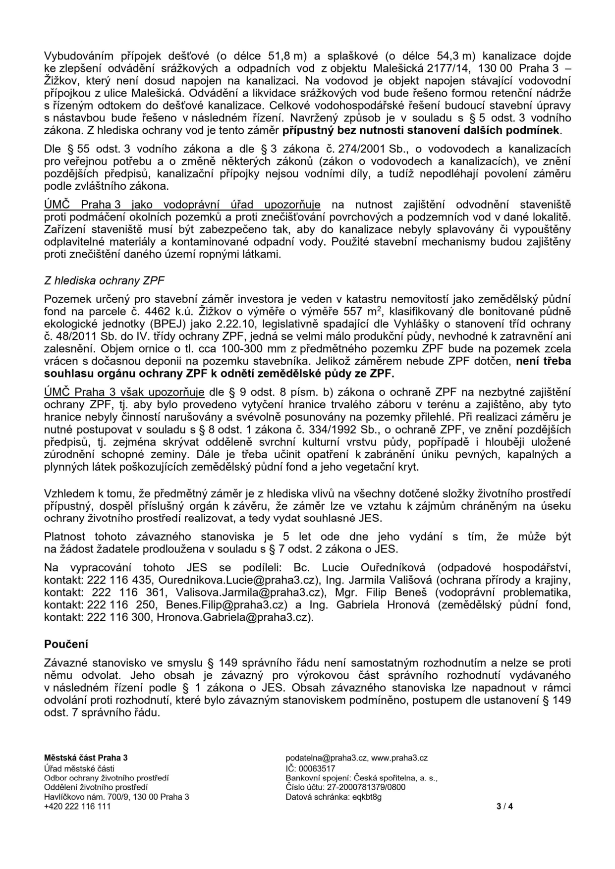 Úřední dokument (strana 3 ze 4) obsahující závazné stanovisko k projektu v Praze 3 - Žižkov. Obsah: 
1. Vodohospodářské řešení: Připojení objektu Malešická 2177/14 na kanalizaci (dešťová 51,8 m, splašková 54,3 m). Vodoprávní úřad upozorňuje na nutnost zajištění odvodnění staveniště a prevenci znečištění.
2. Ochrana ZPF: Pozemek parc. č. 4462 k.ú. Žižkov (557 m2), IV. třída ochrany. Není třeba souhlasu k odnětí ZPF, ale je nutné vytyčení hranic a ochrana ornice dle zákona č. 334/1992 Sb.
3. Závěr: Záměr je z hlediska vlivů na životní prostředí přípustný, platnost stanoviska 5 let.
4. Kontakty: Bc. Lucie Ouředníková (odpadové hospodářství, 222 116 435, Ourednikova.Lucie@praha3.cz), Ing. Jarmila Vališová (ochrana přírody, 222 116 361, Valisova.Jarmila@praha3.cz), Mgr. Filip Beneš (vodoprávní problematika, 222 116 250, Benes.Filip@praha3.cz), Ing. Gabriela Hronová (zemědělský půdní fond, 222 116 300, Hronova.Gabriela@praha3.cz).
5. Poučení: Stanovisko není samostatným rozhodnutím a nelze se proti němu odvolat.
6. Patka: Městská část Praha 3, Havlíčkovo nám. 700/9, 130 00 Praha 3, podatelna@praha3.cz, www.praha3.cz, IČ: 00063517, bankovní spojení: Česká spořitelna, a. s., č.ú. 27-2000781379/0800.