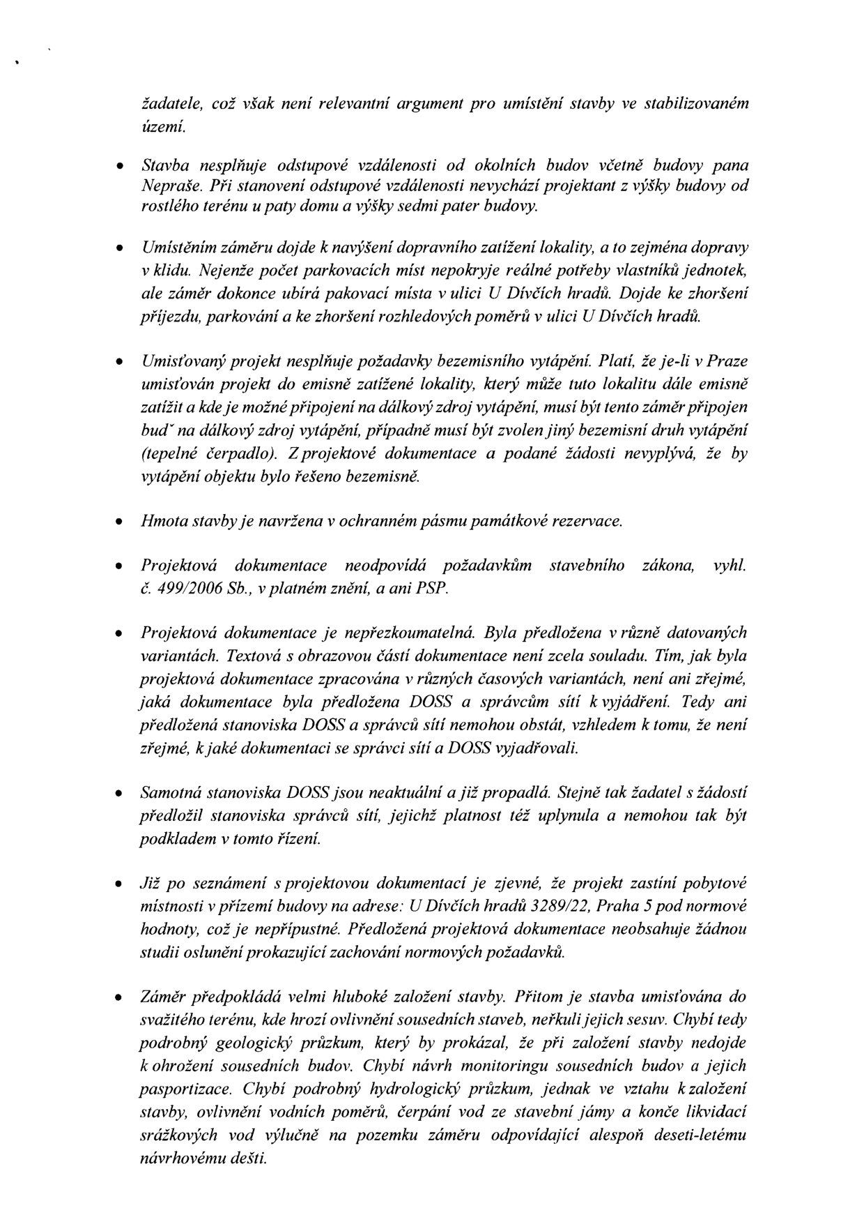 Seznam námitek proti stavebnímu záměru: 1. Stavba nesplňuje odstupové vzdálenosti od okolních budov (včetně budovy pana Nepraše). 2. Navýšení dopravního zatížení, nedostatek parkovacích míst a zábor stávajících míst v ulici U Dívčích hradů. 3. Nesplnění požadavků na bezemisní vytápění (chybí napojení na dálkový zdroj nebo tepelné čerpadlo). 4. Hmota stavby v ochranném pásmu památkové rezervace. 5. Projektová dokumentace neodpovídá stavebnímu zákonu a PSP. 6. Dokumentace je nepřezkoumatelná (různé verze, nejasná stanoviska DOSS a správců sítí). 7. Stanoviska DOSS a správců sítí jsou neaktuální a propadlá. 8. Projekt zastíní pobytové místnosti v přízemí budovy U Dívčích hradů 3289/22, Praha 5, chybí studie oslunění. 9. Rizika spojená s hlubokým založením stavby ve svahu (chybí podrobný geologický a hydrologický průzkum, monitoring sousedních budov a plán likvidace srážkových vod).