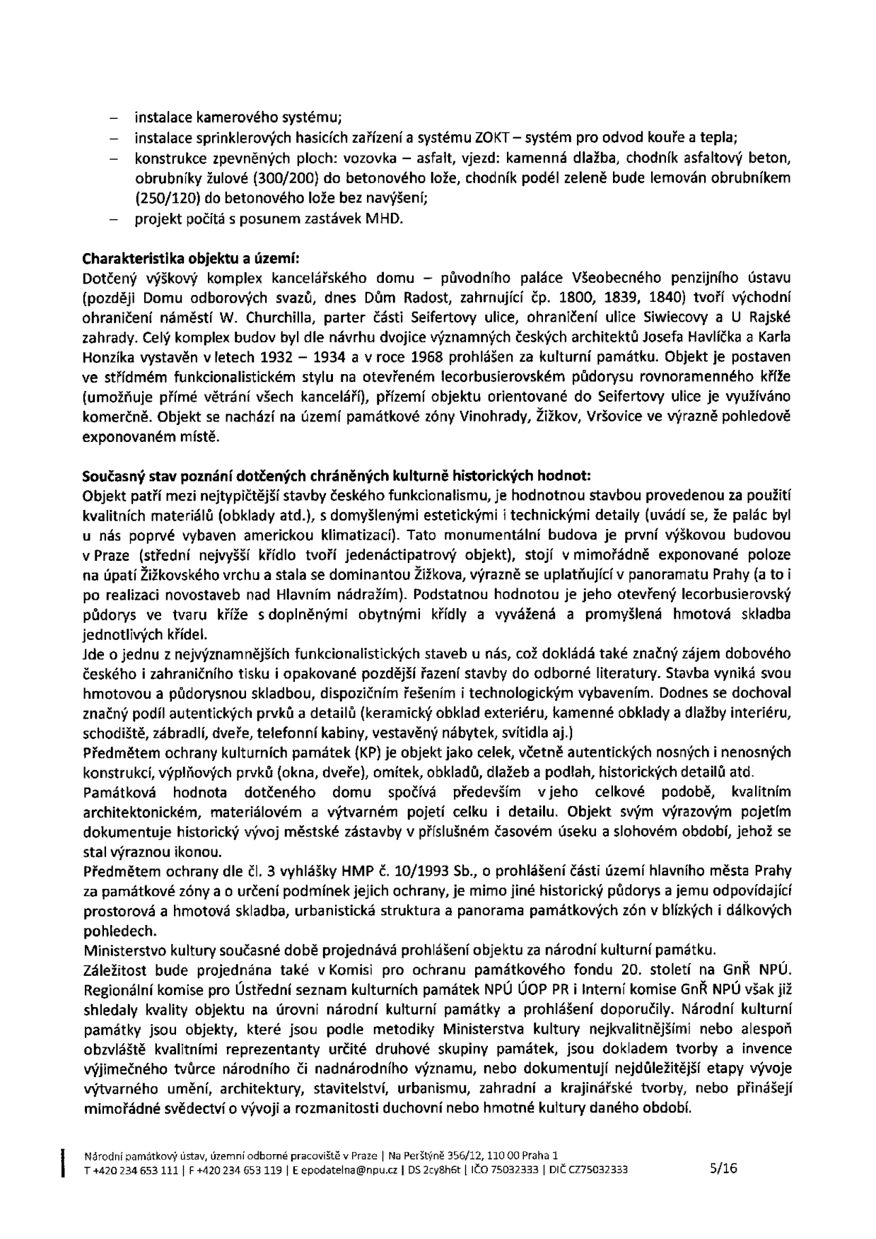 Textový dokument obsahující technické a památkářské informace o budově (Dům Radost, dříve palác Všeobecného penzijního ústavu). Obsah: 1. Technické úpravy: instalace kamerového systému, sprinklerů, úpravy povrchů (asfalt, kamenná dlažba, obrubníky) a posun zastávek MHD. 2. Charakteristika objektu: komplex budov z let 1932–1934, architekti Josef Havlíček a Karel Honzík, kulturní památka, funkcionalistický styl, křížový půdorys. 3. Památková hodnota: významná stavba českého funkcionalismu, dochované autentické prvky (keramické obklady, interiér). 4. Ochrana: objekt je chráněn jako kulturní památka, probíhá projednávání prohlášení za národní kulturní památku. Dokument obsahuje zápatí: Národní památkový ústav, územní odborné pracoviště v Praze, Na Perštýně 356/12, 110 00 Praha 1, tel: +420 234 653 111, e-mail: epodatelna@npu.cz, IČO 75032333, DIČ CZ75032333, strana 5/16.