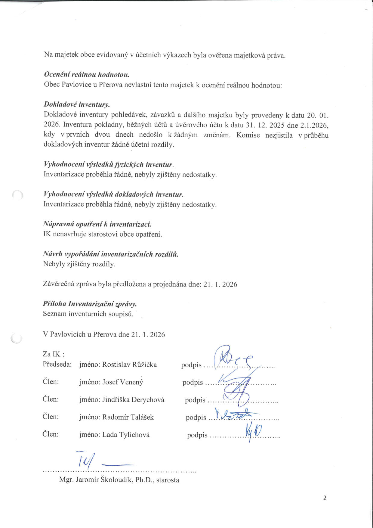 Závěrečná zpráva inventarizační komise obce Pavlovice u Přerova ze dne 21. 1. 2026. Obsah: Ověření majetkových práv, konstatování, že obec nemá majetek k ocenění reálnou hodnotou. Dokladové inventury pohledávek, závazků a dalšího majetku provedeny k 20. 1. 2026, pokladny a účtů k 31. 12. 2025 (provedeno 2. 1. 2026) bez rozdílů. Fyzické i dokladové inventury proběhly řádně bez zjištěných nedostatků. Komise nenavrhuje žádná opatření. Podepsáni členové komise: Rostislav Růžička (předseda), Josef Venený, Jindřiška Derychová, Radomír Talášek, Lada Tylichová. Dokument vzal na vědomí starosta Mgr. Jaromír Školoudík, Ph.D.