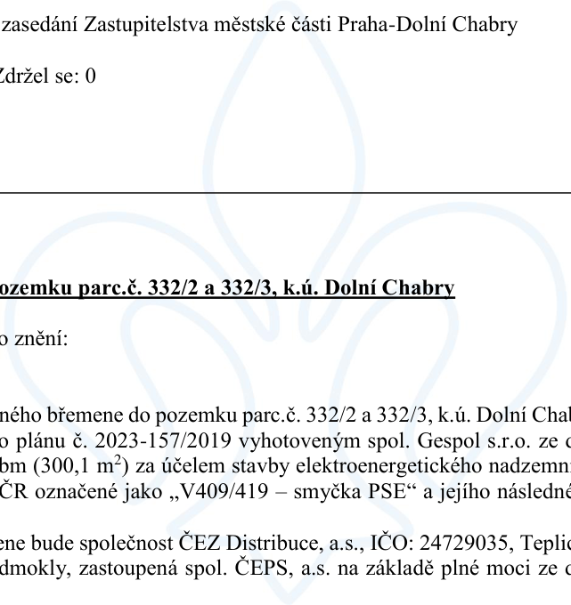 Výňatek z usnesení zasedání Zastupitelstva městské části Praha-Dolní Chabry. Předmětem je zřízení věcného břemene k pozemkům parc. č. 332/2 a 332/3, k.ú. Dolní Chabry, dle geometrického plánu č. 2023-157/2019 vyhotoveného spol. Gespol s.r.o. o výměře 300,1 m² za účelem stavby elektroenergetického nadzemního vedení ČEPS označeného jako „V409/419 – smyčka PSE“ a jeho následné provozování. Oprávněným subjektem bude společnost ČEZ Distribuce, a.s., IČO: 24729035, Teplická 874/8, Děčín IV-Podmokly, zastoupená spol. ČEPS, a.s. na základě plné moci.