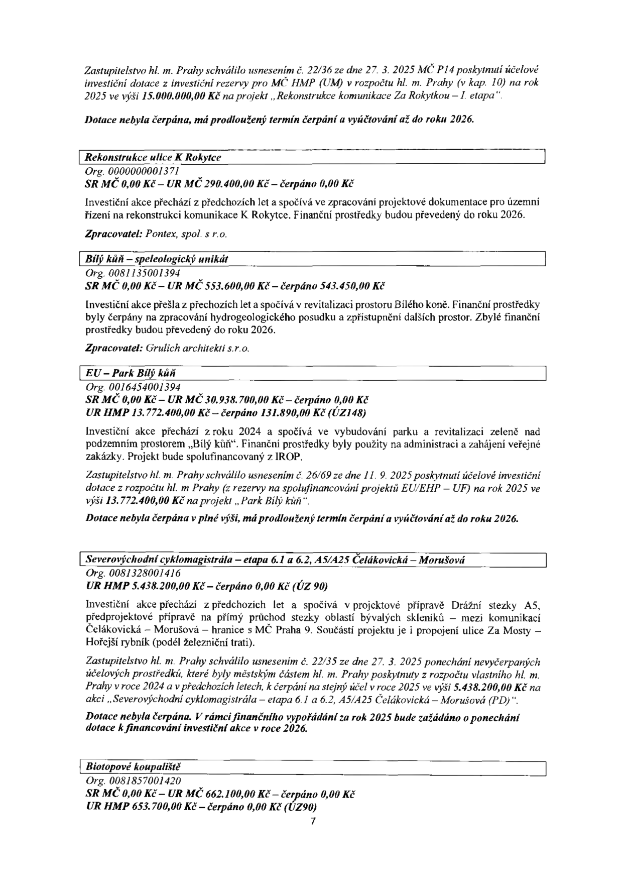 Dokument obsahuje přehled investičních akcí a čerpání dotací:

1. Rekonstrukce komunikace Za Rokytkou – I. etapa: Schváleno usnesením č. 22/36 ze dne 27. 3. 2025, dotace 15.000.000,00 Kč, termín čerpání prodloužen do roku 2026.

2. Rekonstrukce ulice K Rokytce (Org. 000000001371): SR MČ 290.400,00 Kč, čerpáno 0,00 Kč. Zpracovatel: Pontex, spol. s r.o.

3. Bílý kůň – speleologický unikát (Org. 0081135001394): SR MČ 553.600,00 Kč, čerpáno 543.450,00 Kč. Zpracovatel: Grulich architekti s.r.o.

4. EU – Park Bílý kůň (Org. 0016454001394): SR MČ 30.938.700,00 Kč (čerpáno 0,00 Kč), UR HMP 13.772.400,00 Kč (čerpáno 131.890,00 Kč). Schváleno usnesením č. 26/69 ze dne 11. 9. 2025, termín čerpání prodloužen do roku 2026.

5. Severovýchodní cyklomagistrála – etapa 6.1 a 6.2, A5/A25 Čelákovická – Morušová (Org. 0081328001416): UR HMP 5.438.200,00 Kč, čerpáno 0,00 Kč. Schváleno usnesením č. 22/35 ze dne 27. 3. 2025, ponechání nevyčerpaných prostředků z roku 2024, termín čerpání prodloužen do roku 2026.

6. Biotopové koupaliště (Org. 0081857001420): SR MČ 662.100,00 Kč (čerpáno 0,00 Kč), UR HMP 653.700,00 Kč (čerpáno 0,00 Kč).