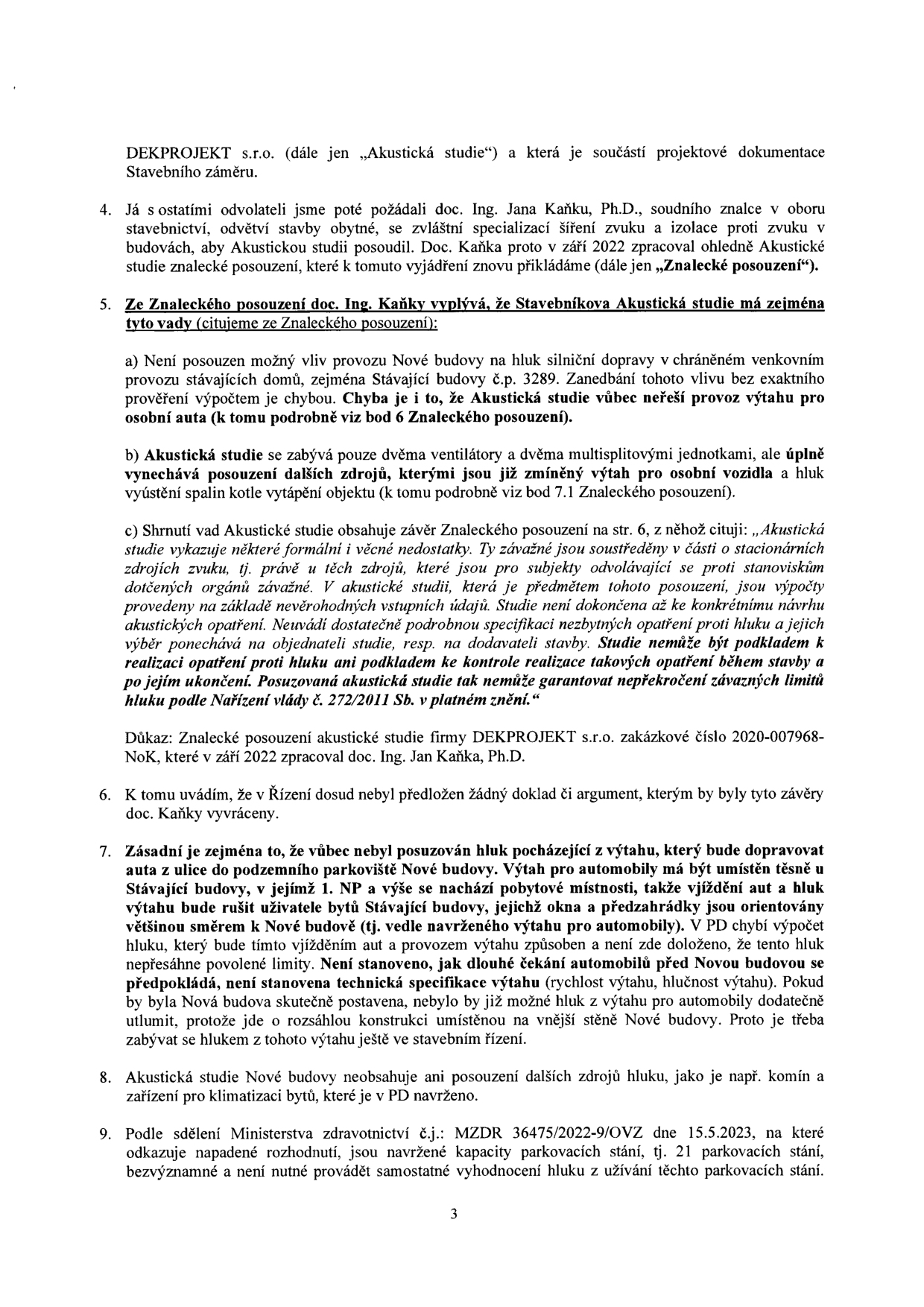 Strana 3 úředního dokumentu obsahující námitky k akustické studii projektu. Obsah: 
4. Zmínka o posouzení akustické studie soudním znalcem doc. Ing. Janem Kaňkou, Ph.D. v září 2022.
5. Výčet vad akustické studie vypracované společností DEKPROJEKT s.r.o.: a) chybějící posouzení vlivu hluku z dopravy na stávající budovu č.p. 3289 a provozu výtahu pro osobní auta; b) opomenutí dalších zdrojů hluku (ventilátory, multisplitové jednotky, výtah pro osobní vozidla, spalinové cesty); c) citace závěru znaleckého posudku o formálních a věcných nedostatcích studie, které neumožňují garantovat dodržení hlukových limitů dle nařízení vlády č. 272/2011 Sb.
6. Konstatování, že závěry znalce nebyly vyvráceny.
7. Argumentace ohledně hluku z výtahu pro automobily umístěného u stávající budovy, chybějící výpočty a technické specifikace výtahu.
8. Chybějící posouzení dalších zdrojů hluku (např. komín, klimatizace).
9. Zmínka o sdělení Ministerstva zdravotnictví č.j. MZDR 36475/2022-9/OVZ ze dne 15.5.2023 ohledně kapacity 21 parkovacích stání.