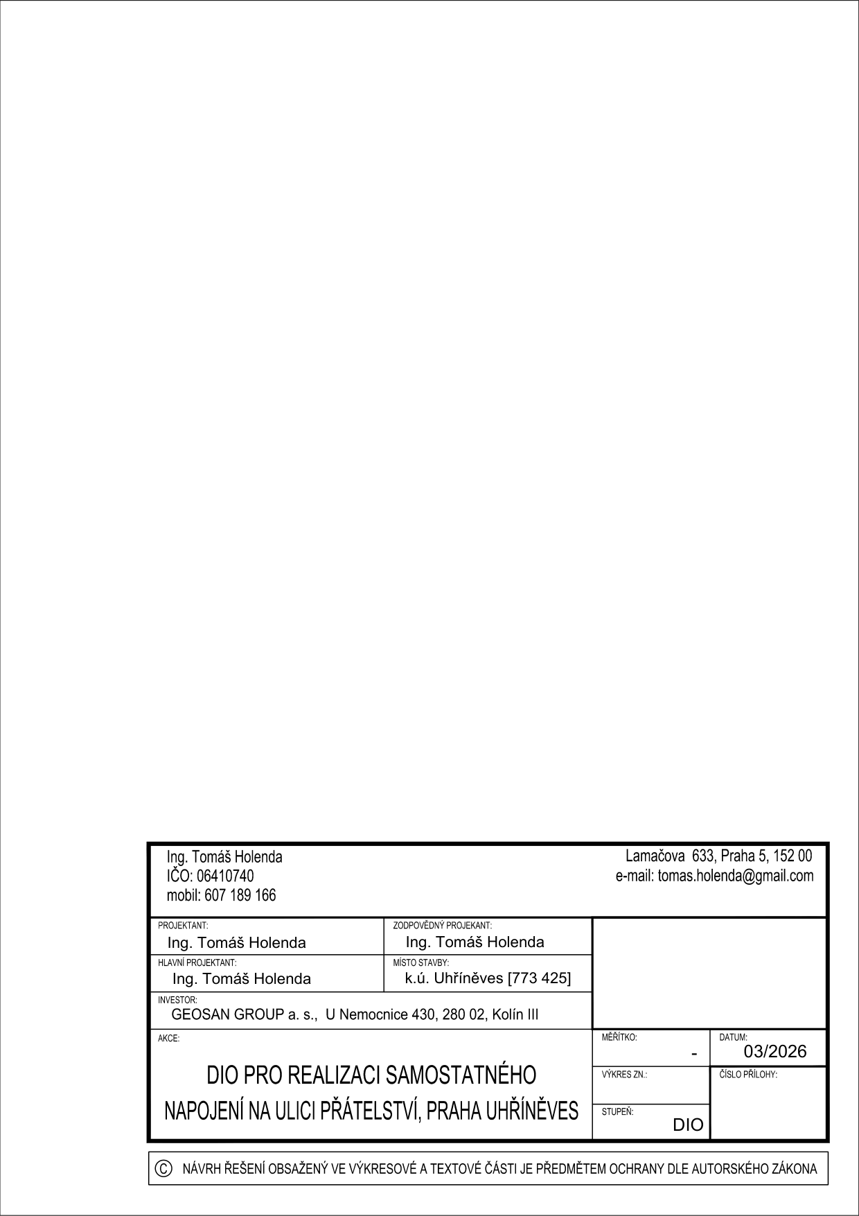 Informační tabulka projektové dokumentace: Projektant a zodpovědný projektant: Ing. Tomáš Holenda, IČO: 06410740, Lamačova 633, Praha 5, 152 00, e-mail: tomas.holenda@gmail.com, mobil: 607 189 166. Investor: GEOSAN GROUP a. s., U Nemocnice 430, 280 02, Kolín III. Název akce: DIO PRO REALIZACI SAMOSTATNÉHO NAPOJENÍ NA ULICI PŘÁTELSTVÍ, PRAHA UHŘÍNĚVES. Místo stavby: k.ú. Uhříněves [773 425]. Datum: 03/2026. Stupeň: DIO. Upozornění: Návrh řešení obsažený ve výkresové a textové části je předmětem ochrany dle autorského zákona.
