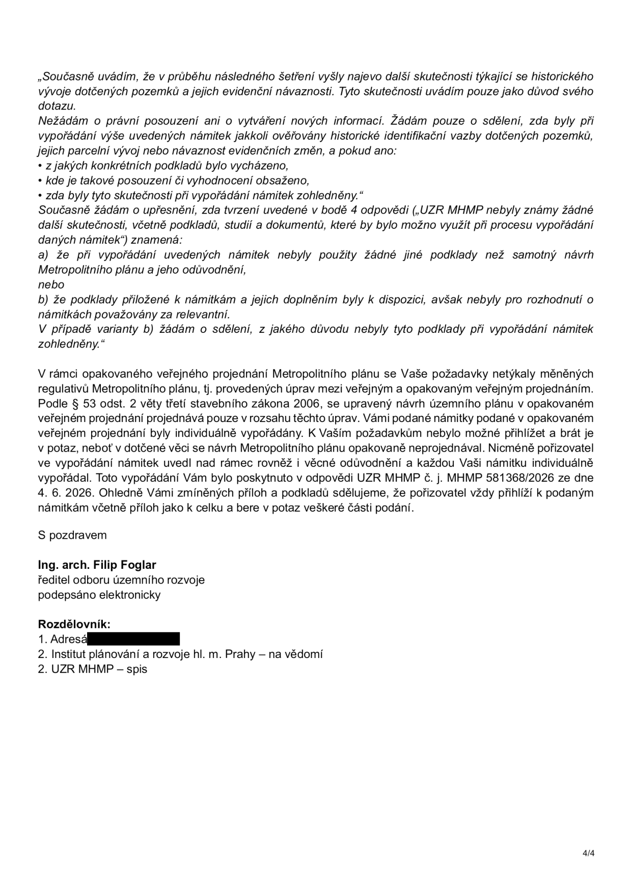 Úřední dokument (strana 4/4) obsahující odpověď na námitky k Metropolitnímu plánu. Text: „Současně uvádím, že v průběhu následného šetření vyšly najevo další skutečnosti týkající se historického vývoje dotčených pozemků a jejich evidenční návaznosti. Tyto skutečnosti uvádím pouze jako důvod svého dotazu. Nežádám o právní posouzení ani o vytváření nových informací. Žádám pouze o sdělení, zda byly při vypořádání výše uvedených námitek jakkoli ověřovány historické identifikační vazby dotčených pozemků, jejich parcelní vývoj nebo návaznost evidenčních změn, a pokud ano: z jakých konkrétních podkladů bylo vycházeno, kde je takové posouzení či vyhodnocení obsaženo, zda byly tyto skutečnosti při vypořádání námitek zohledněny.“ Dále následuje vysvětlení pojmu „UZR MHMP nebyly známy žádné další skutečnosti“ a právní odůvodnění dle § 53 odst. 2 stavebního zákona 2006 ohledně rozsahu projednávání námitek. Dokument podepsal Ing. arch. Filip Foglar, ředitel odboru územního rozvoje. Rozdělovník: 1. Adresát, 2. Institut plánování a rozvoje hl. m. Prahy, 3. UZR MHMP.