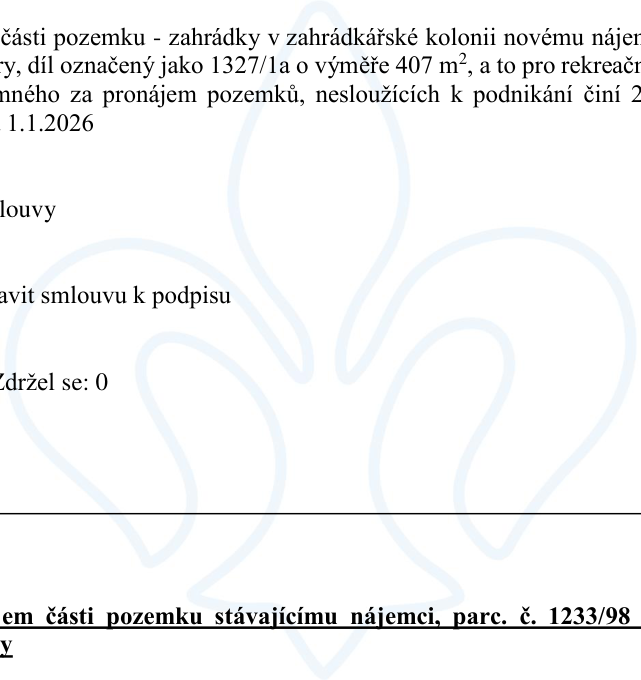Výňatek z úředního dokumentu týkající se pronájmu pozemků: 1) Pronájem části pozemku (zahrádky) v zahrádkářské kolonii novému nájemci, díl označený jako 1327/1a o výměře 407 m², pro rekreační účely. Cena za pronájem pozemků nesloužících k podnikání činí 2 Kč/m²/rok, platnost od 1.1.2026. Usnesení: schválit smlouvu k podpisu. Hlasování: Zdržel se: 0. 2) Pronájem části pozemku stávajícímu nájemci, parc. č. 1233/98.