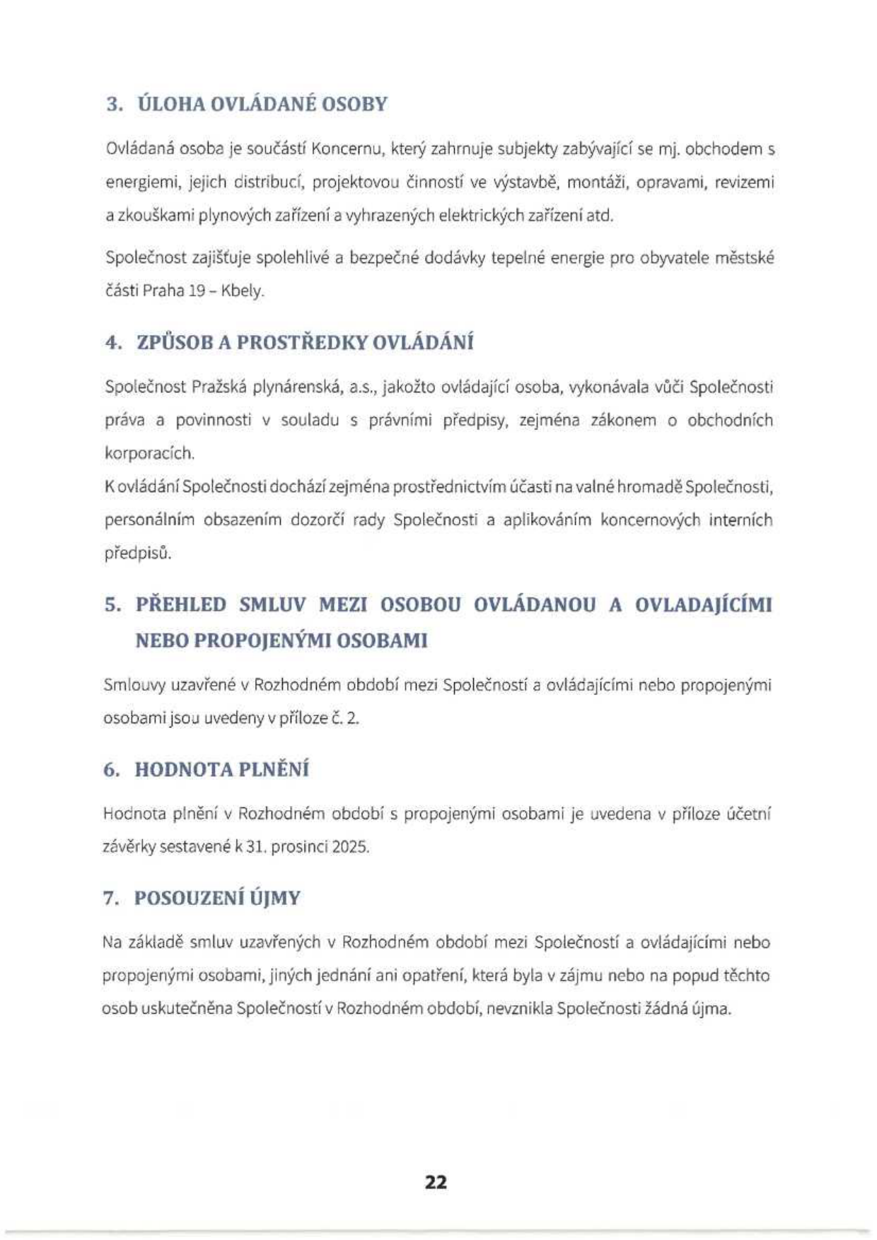 Strana 22 dokumentu obsahující body 3 až 7: 3. ÚLOHA OVLÁDANÉ OSOBY: Ovládaná osoba je součástí Koncernu, který zahrnuje subjekty zabývající se mj. obchodem s energiemi, jejich distribucí, projektovou činností ve výstavbě, montáží, opravami, revizemi a zkouškami plynových zařízení a vyhrazených elektrických zařízení atd. Společnost zajišťuje spolehlivé a bezpečné dodávky tepelné energie pro obyvatele městské části Praha 19 – Kbely. 4. ZPŮSOB A PROSTŘEDKY OVLÁDÁNÍ: Společnost Pražská plynárenská, a.s., jakožto ovládající osoba, vykonávala vůči Společnosti práva a povinnosti v souladu s právními předpisy, zejména zákonem o obchodních korporacích. K ovládání Společnosti dochází zejména prostřednictvím účasti na valné hromadě Společnosti, personálním obsazením dozorčí rady Společnosti a aplikováním koncernových interních předpisů. 5. PŘEHLED SMLUV MEZI OSOBOU OVLÁDANOU A OVLADAJÍCÍMI NEBO PROPOJENÝMI OSOBAMI: Smlouvy uzavřené v Rozhodném období mezi Společností a ovládajícími nebo propojenými osobami jsou uvedeny v příloze č. 2. 6. HODNOTA PLNĚNÍ: Hodnota plnění v Rozhodném období s propojenými osobami je uvedena v příloze účetní závěrky sestavené k 31. prosinci 2025. 7. POSOUZENÍ ÚJMY: Na základě smluv uzavřených v Rozhodném období mezi Společností a ovládajícími nebo propojenými osobami, jiných jednání ani opatření, která byla v zájmu nebo na popud těchto osob uskutečněna Společností v Rozhodném období, nevznikla Společnosti žádná újma.