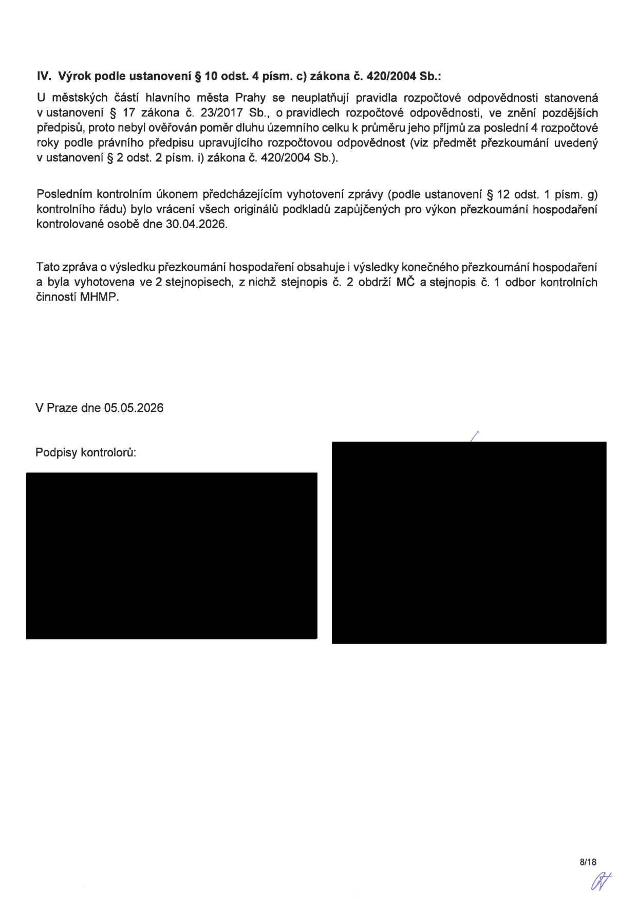 IV. Výrok podle ustanovení § 10 odst. 4 písm. c) zákona č. 420/2004 Sb.: U městských částí hlavního města Prahy se neuplatňují pravidla rozpočtové odpovědnosti stanovená v ustanovení § 17 zákona č. 23/2017 Sb., o pravidlech rozpočtové odpovědnosti, ve znění pozdějších předpisů, proto nebyl ověřován poměr dluhu územního celku k průměru jeho příjmů za poslední 4 rozpočtové roky podle právního předpisu upravujícího rozpočtovou odpovědnost (viz předmět přezkoumání uvedený v ustanovení § 2 odst. 2 písm. i) zákona č. 420/2004 Sb.). Posledním kontrolním úkonem předcházejícím vyhotovení zprávy (podle ustanovení § 12 odst. 1 písm. g) kontrolního řádu) bylo vrácení všech originálů podkladů zapůjčených pro výkon přezkoumání hospodaření kontrolované osobě dne 30.04.2026. Tato zpráva o výsledku přezkoumání hospodaření obsahuje i výsledky konečného přezkoumání hospodaření a byla vyhotovena ve 2 stejnopisech, z nichž stejnopis č. 2 obdrží MČ a stejnopis č. 1 odbor kontrolních činností MHMP. V Praze dne 05.05.2026. Podpisy kontrolorů.