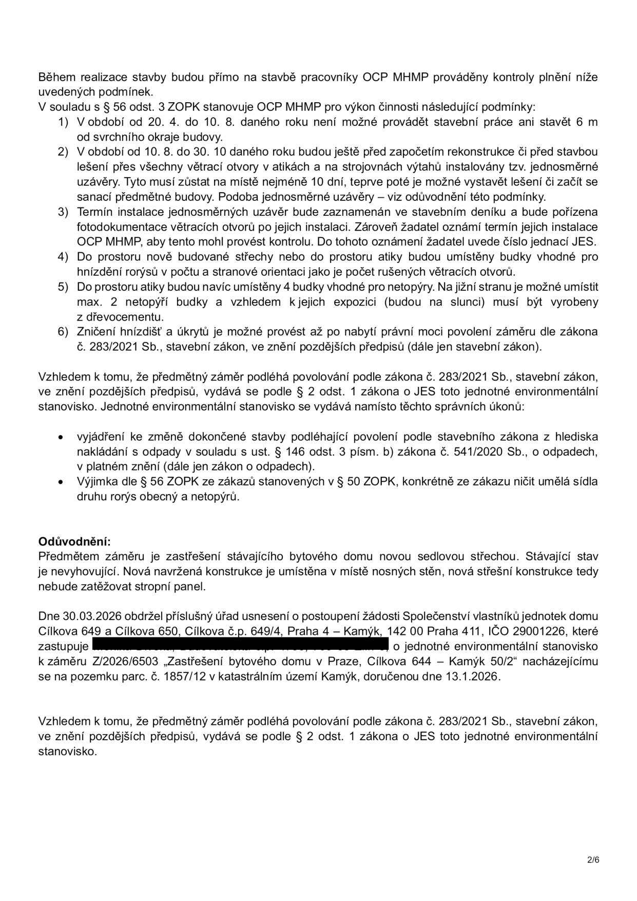 Dokument obsahuje podmínky pro realizaci stavby (zastřešení bytového domu) z hlediska ochrany přírody (ZOPK). Podmínky zahrnují: 1) Zákaz stavebních prací v období 20. 4. – 10. 8. 2) Instalaci jednosměrných uzávěrů na větrací otvory v období 10. 8. – 30. 10. (musí zůstat 10 dní před zahájením prací). 3) Povinnost dokumentace instalace uzávěrů a oznámení OCP MHMP. 4) Instalaci budek pro rorýse v počtu odpovídajícím zrušeným větracím otvorům. 5) Instalaci 4 budek pro netopýry (na jižní stranu, z dřevocementu). 6) Zničení hnízdišť až po nabytí právní moci povolení. Dále je uvedeno, že záměr podléhá jednotnému environmentálnímu stanovisku (JES) dle zákona č. 283/2021 Sb. Odůvodnění: Předmětem je zastřešení bytového domu novou sedlovou střechou. Dne 30. 3. 2026 obdržel úřad usnesení o postoupení žádosti Společenství vlastníků jednotek domu Cílkova 649 a Cílkova 650, Cílkova č.p. 649/4, Praha 4 – Kamýk, 142 00 Praha 411, IČO 29001226, k záměru Z/2026/6503 „Zastřešení bytového domu v Praze, Cílkova 644 – Kamýk 50/2“ na pozemku parc. č. 1857/12 v k.ú. Kamýk, doručenou dne 13. 1. 2026.