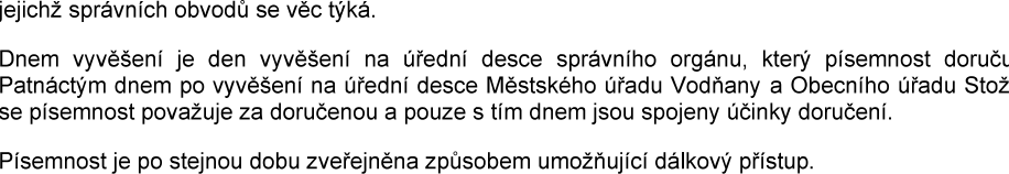 Textové oznámení o doručování písemnosti: 'jejichž správních obvodů se věc týká. Dnem vyvěšení je den vyvěšení na úřední desce správního orgánu, který písemnost doruču. Patnáctým dnem po vyvěšení na úřední desce Městského úřadu Vodňany a Obecního úřadu Stož se písemnost považuje za doručenou a pouze s tím dnem jsou spojeny účinky doručení. Písemnost je po stejnou dobu zveřejněna způsobem umožňující dálkový přístup.'