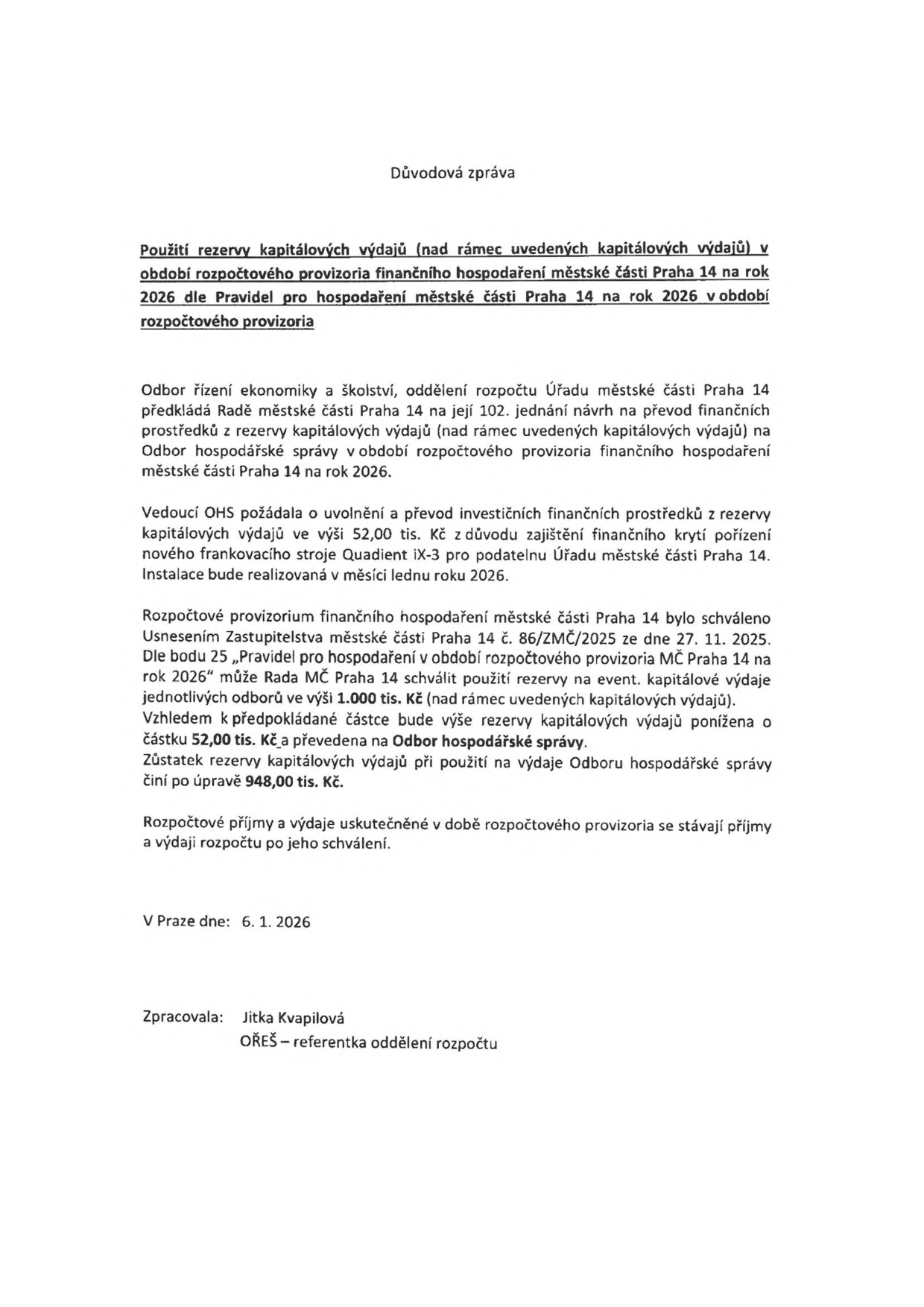 Důvodová zpráva: Použití rezervy kapitálových výdajů (nad rámec uvedených kapitálových výdajů) v období rozpočtového provizoria finančního hospodaření městské části Praha 14 na rok 2026 dle Pravidel pro hospodaření městské části Praha 14 na rok 2026 v období rozpočtového provizoria. Odbor řízení ekonomiky a školství předkládá Radě MČ Praha 14 návrh na převod 52,00 tis. Kč z rezervy kapitálových výdajů na pořízení nového frankovacího stroje Quadent iX-3 pro podatelnu Úřadu MČ Praha 14. Instalace proběhne v lednu 2026. Rozpočtové provizorium bylo schváleno usnesením Zastupitelstva MČ Praha 14 č. 86/ZMČ/2025 ze dne 27. 11. 2025. Dle pravidel může Rada MČ schválit použití rezervy do výše 1.000 tis. Kč. Zůstatek rezervy po úpravě činí 948,00 tis. Kč. V Praze dne 6. 1. 2026. Zpracovala: Jitka Kvapilová, OŘEŠ – referentka oddělení rozpočtu.
