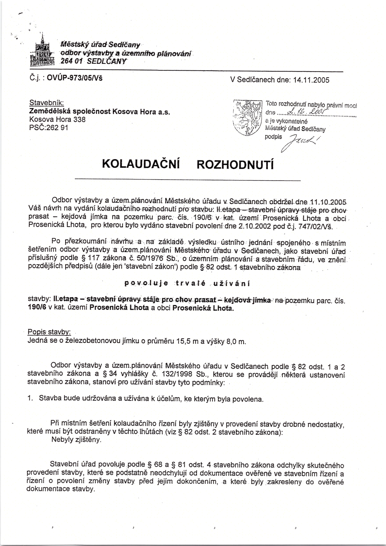 Kolaudační rozhodnutí Městského úřadu Sedlčany, odboru výstavby a územního plánování, č.j. OVÚP-973/05/Vš ze dne 14.11.2005. Stavebník: Zemědělská společnost Kosova Hora a.s., Kosova Hora 338, PSČ 262 91. Předmět: II. etapa – stavební úpravy stáje pro chov prasat – kejdová jímka na pozemku parc. č. 190/6 v k.ú. Prosenická Lhota a obci Prosenická Lhota. Povoleno trvalé užívání stavby (železobetonová jímka o průměru 15,5 m a výšce 8,0 m). Rozhodnutí nabylo právní moci dne 2. 12. 2005.