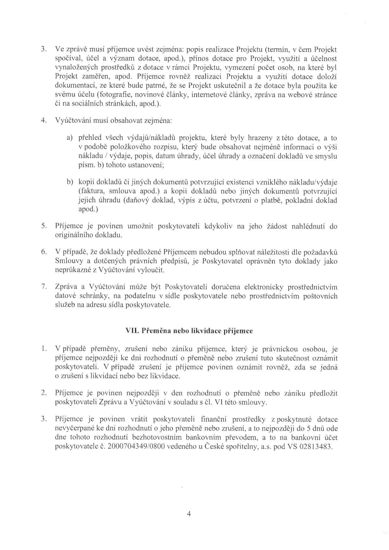 Text dokumentu obsahující podmínky pro příjemce dotace a postup při přeměně nebo likvidaci příjemce:

3. Ve zprávě musí příjemce uvést zejména: popis realizace Projektu (termín, v čem Projekt spočíval, účel a význam dotace, apod.), přínos dotace pro Projekt, využití a účelnost vynaložených prostředků z dotace v rámci Projektu, vymezení počet osob, na které byl Projekt zaměřen, apod. Příjemce rovněž realizaci Projektu a využití dotace doloží dokumentací, ze které bude patrné, že se Projekt uskutečnil a že dotace byla použita ke svému účelu (fotografie, novinové články, internetové články, zpráva na webové stránce či na sociálních stránkách, apod.).

4. Vyúčtování musí obsahovat zejména:
a) přehled všech výdajů/nákladů projektu, které byly hrazeny z této dotace, a to v podobě položkového rozpisu, který bude obsahovat nejméně informaci o výši nákladu / výdaje, popis, datum úhrady, účel úhrady a označení dokladů ve smyslu písm. b) tohoto ustanovení;
b) kopii dokladů či jiných dokumentů potvrzující existenci vzniklého nákladu/výdaje (faktura, smlouva apod.) a kopii dokladů nebo jiných dokumentů potvrzující jejich úhradu (daňový doklad, výpis z účtu, potvrzení o platbě, pokladní doklad apod.)

5. Příjemce je povinen umožnit poskytovateli kdykoliv na jeho žádost nahlédnutí do originálního dokladu.

6. V případě, že doklady předložené Příjemcem nebudou splňovat náležitosti dle požadavků Smlouvy a dotčených právních předpisů, je Poskytovatel oprávněn tyto doklady jako neprůkazné z Vyúčtování vyloučit.

7. Zpráva a Vyúčtování může být Poskytovateli doručena elektronicky prostřednictvím datové schránky, na podatelnu v sídle poskytovatele nebo prostřednictvím poštovních služeb na adresu sídla poskytovatele.

VII. Přeměna nebo likvidace příjemce
1. V případě přeměny, zrušení nebo zániku příjemce, který je právnickou osobou, je příjemce nejpozději ke dni rozhodnutí o přeměně nebo zrušení tuto skutečnost oznámit poskytovateli. V případě zrušení je příjemce povinen oznámit rovněž, zda se jedná o zrušení s likvidací nebo bez likvidace.
2. Příjemce je povinen nejpozději v den rozhodnutí o přeměně nebo zániku předložit poskytovateli Zprávu a Vyúčtování v souladu s čl. VI této smlouvy.
3. Příjemce je povinen vrátit poskytovateli finanční prostředky z poskytnuté dotace nevyčerpané ke dni rozhodnutí o přeměně nebo zrušení, a to nejpozději do 5 dnů ode dne tohoto rozhodnutí bezhotovostním bankovním převodem, a to na bankovní účet poskytovatele č. 2000704349/0800 vedeného u České spořitelny, a.s. pod VS 02813483.