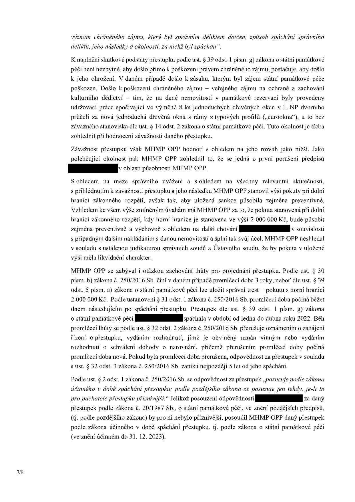 Text z úředního rozhodnutí týkající se přestupku na úseku státní památkové péče. Dokument obsahuje právní odůvodnění: 1. Naplnění skutkové podstaty přestupku dle ust. § 39 odst. 1 písm. g) zákona o státní památkové péči (výměna 8 ks oken za eurookna bez závazného stanoviska). 2. Hodnocení závažnosti (MHMP OPP hodnotí jako nižší, polehčující okolností je první porušení předpisů). 3. Stanovení výše pokuty (při dolní hranici zákonného rozpětí, horní hranice 2 000 000 Kč). 4. Promlčecí doba (3 roky dle ust. § 30 písm. b) zákona č. 250/2016 Sb., přestupek spáchán v období leden až duben 2022). 5. Aplikace zákona (posouzení dle zákona účinného v době spáchání přestupku, tj. zákona č. 20/1987 Sb. ve znění do 31. 12. 2023).