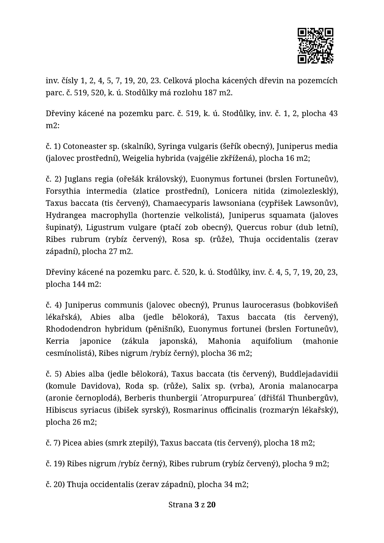 Dokument obsahuje seznam kácených dřevin na pozemcích parc. č. 519 a 520 v k.ú. Stodůlky. Celková plocha kácených dřevin je 187 m2. 

Pozemek parc. č. 519 (celkem 43 m2):
- inv. č. 1: Cotoneaster sp. (skalník), Syringa vulgaris (šeřík obecný), Juniperus media (jalovec prostřední), Weigelia hybrida (vajgélie zkřížená), plocha 16 m2
- inv. č. 2: Juglans regia (ořešák královský), Euonymus fortunei (brslen Fortuneův), Forsythia intermedia (zlatice prostřední), Lonicera nitida (zimolez lesklý), Taxus baccata (tis červený), Chamaecyparis lawsoniana (cypřišek Lawsonův), Hydrangea macrophylla (hortenzie velkolistá), Juniperus squamata (jalovec šupinatý), Ligustrum vulgare (ptačí zob obecný), Quercus robur (dub letní), Ribes rubrum (rybíz červený), Rosa sp. (růže), Thuja occidentalis (zerav západní), plocha 27 m2

Pozemek parc. č. 520 (celkem 144 m2):
- inv. č. 4: Juniperus communis (jalovec obecný), Prunus laurocerasus (bobkovišeň lékařská), Abies alba (jedle bělokorá), Taxus baccata (tis červený), Rhododendron hybridum (pěnišník), Euonymus fortunei (brslen Fortuneův), Kerria japonica (zákula japonská), Mahonia aquifolium (mahonie cesmínolistá), Ribes nigrum (rybíz černý), plocha 36 m2
- inv. č. 5: Abies alba (jedle bělokorá), Taxus baccata (tis červený), Buddleja davidii (komule Davidova), Rosa sp. (růže), Salix sp. (vrba), Aronia melanocarpa (aronie černoplodá), Berberis thunbergii 'Atropurpurea' (dřišťál Thunbergův), Hibiscus syriacus (ibišek syrský), Rosmarinus officinalis (rozmarýn lékařský), plocha 26 m2
- inv. č. 7: Picea abies (smrk ztepilý), Taxus baccata (tis červený), plocha 18 m2
- inv. č. 19: Ribes nigrum (rybíz černý), Ribes rubrum (rybíz červený), plocha 9 m2
- inv. č. 20: Thuja occidentalis (zerav západní), plocha 34 m2

Strana 3 z 20.