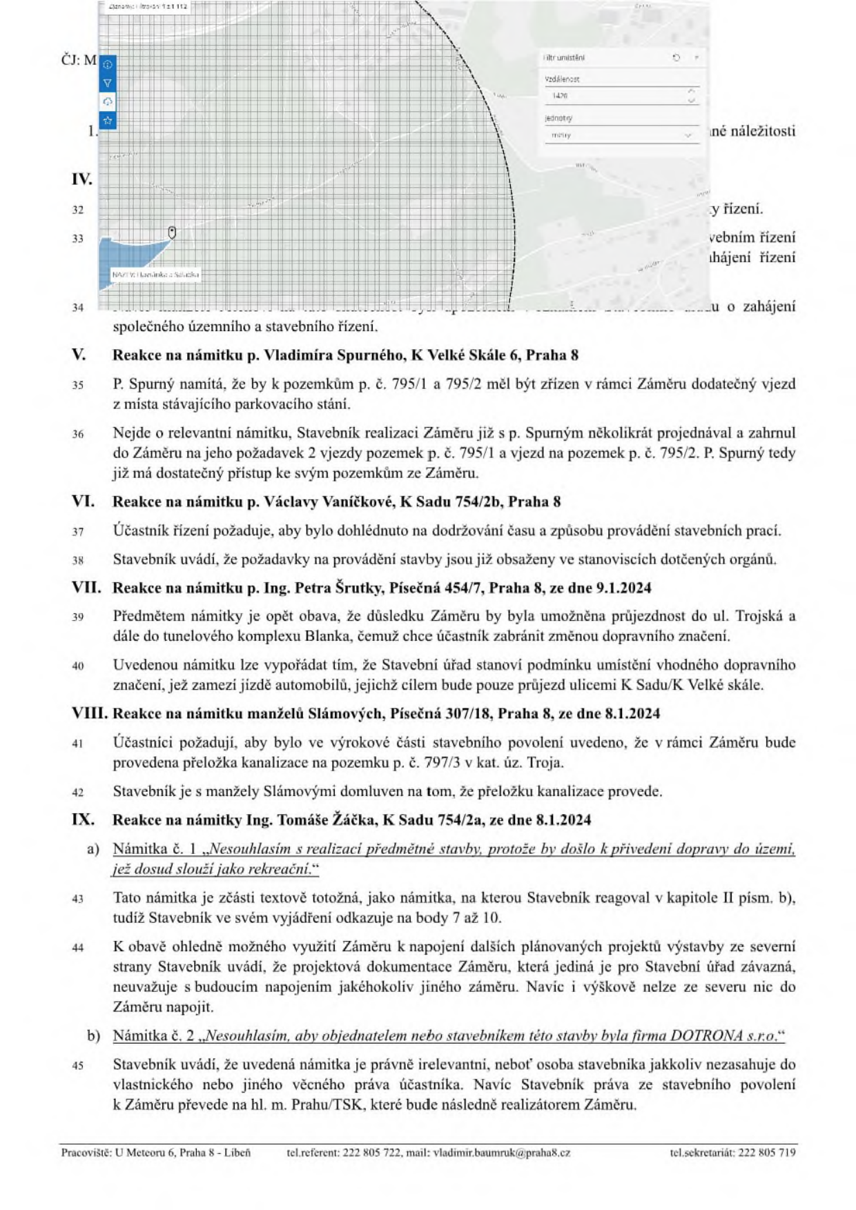 Úřední dokument obsahující vypořádání námitek účastníků řízení ke stavebnímu záměru. Obsahuje mapový výřez s měřením vzdálenosti (1470 m). Textové body: V. Reakce na námitku p. Vladimíra Spurného (K Velké Skále 6, Praha 8) ohledně vjezdů na pozemky p. č. 795/1 a 795/2. VI. Reakce na námitku p. Václavy Vaníčkové (K Sadu 754/2b, Praha 8) ohledně dohledu nad stavbou. VII. Reakce na námitku Ing. Petra Šrutky (Písečná 454/7, Praha 8, ze dne 9.1.2024) ohledně průjezdnosti ul. Trojská a K Sadu. VIII. Reakce na námitku manželů Slámových (Písečná 307/18, Praha 8, ze dne 8.1.2024) ohledně přeložky kanalizace na pozemku p. č. 797/3. IX. Reakce na námitku Ing. Tomáše Žáčka (K Sadu 754/2a, ze dne 8.1.2024) ohledně nesouhlasu s realizací stavby a firmy DOTRONA s.r.o. Zápatí: Pracoviště: U Meteoru 6, Praha 8 - Libeň, tel. referent: 222 805 722, mail: vladimir.baumruk@praha8.cz, tel. sekretariát: 222 805 719.