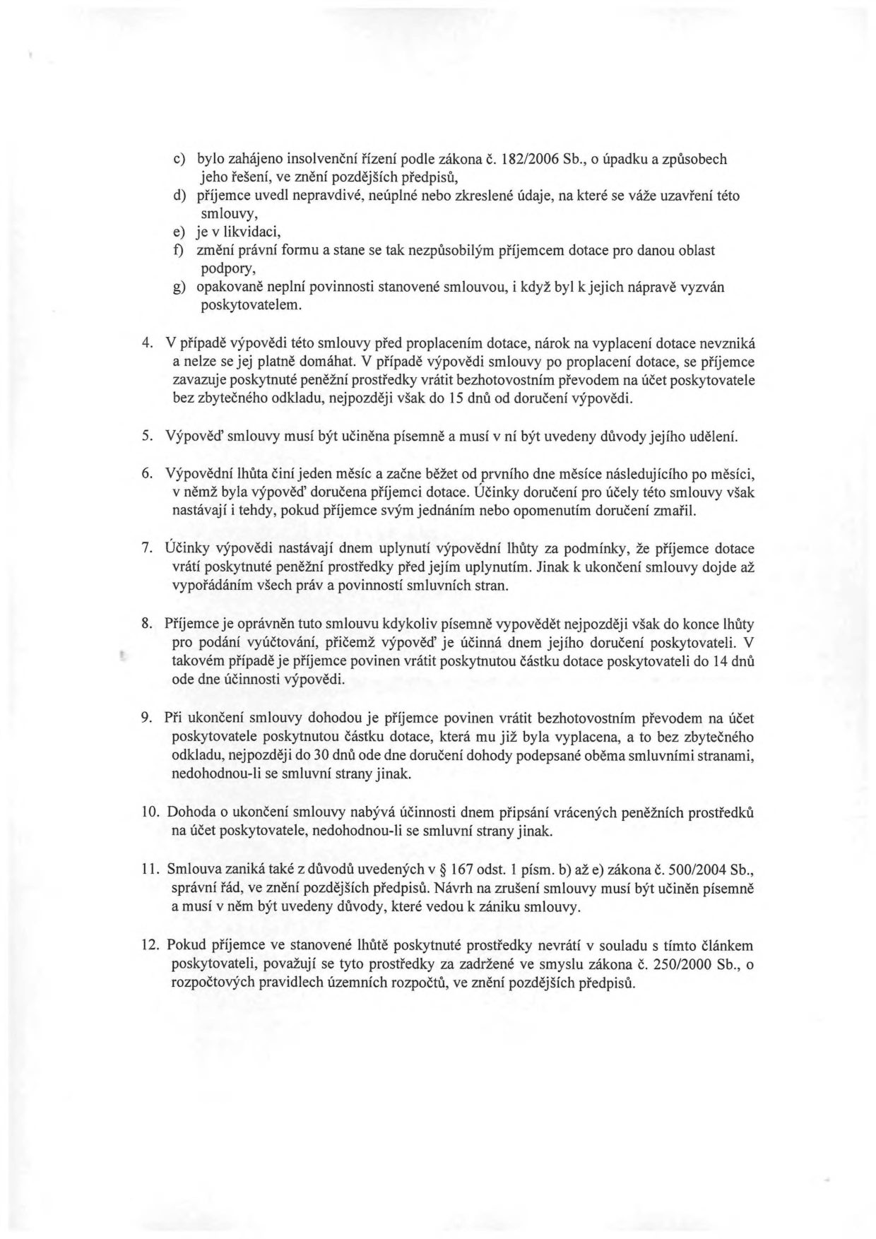 Text dokumentu obsahující právní ustanovení o ukončení smlouvy o poskytnutí dotace:

c) bylo zahájeno insolvenční řízení podle zákona č. 182/2006 Sb., o úpadku a způsobech jeho řešení, ve znění pozdějších předpisů,
d) příjemce uvedl nepravdivé, neúplné nebo zkreslené údaje, na které se váže uzavření této smlouvy,
e) je v likvidaci,
f) změní právní formu a stane se tak nezpůsobilým příjemcem dotace pro danou oblast podpory,
g) opakovaně neplní povinnosti stanovené smlouvou, i když byl k jejich nápravě vyzván poskytovatelem.

4. V případě výpovědi této smlouvy před proplacením dotace, nárok na vyplacení dotace nevzniká a nelze se jej platně domáhat. V případě výpovědi smlouvy po proplacení dotace, se příjemce zavazuje poskytnuté peněžní prostředky vrátit bezhotovostním převodem na účet poskytovatele bez zbytečného odkladu, nejpozději však do 15 dnů od doručení výpovědi.
5. Výpověď smlouvy musí být učiněna písemně a musí v ní být uvedeny důvody jejího udělení.
6. Výpovědní lhůta činí jeden měsíc a začne běžet od prvního dne měsíce následujícího po měsíci, v němž byla výpověď doručena příjemci dotace. Účinky doručení pro účely této smlouvy však nastávají i tehdy, pokud příjemce svým jednáním nebo opomenutím doručení zmařil.
7. Účinky výpovědi nastávají dnem uplynutí výpovědní lhůty za podmínky, že příjemce dotace vrátí poskytnuté peněžní prostředky před jejím uplynutím. Jinak k ukončení smlouvy dojde až vypořádáním všech práv a povinností smluvních stran.
8. Příjemce je oprávněn tuto smlouvu kdykoliv písemně vypovědět nejpozději však do konce lhůty pro podání vyúčtování, přičemž výpověď je účinná dnem jejího doručení poskytovateli. V takovém případě je příjemce povinen vrátit poskytnutou částku dotace poskytovateli do 14 dnů ode dne účinnosti výpovědi.
9. Při ukončení smlouvy dohodou je příjemce povinen vrátit bezhotovostním převodem na účet poskytovatele poskytnutou částku dotace, která mu již byla vyplacena, a to bez zbytečného odkladu, nejpozději do 30 dnů ode dne doručení dohody podepsané oběma smluvními stranami, nedohodnou-li se smluvní strany jinak.
10. Dohoda o ukončení smlouvy nabývá účinnosti dnem připsání vrácených peněžních prostředků na účet poskytovatele, nedohodnou-li se smluvní strany jinak.
11. Smlouva zaniká také z důvodů uvedených v § 167 odst. 1 písm. b) až e) zákona č. 500/2004 Sb., správní řád, ve znění pozdějších předpisů. Návrh na zrušení smlouvy musí být učiněn písemně a musí v něm být uvedeny důvody, které vedou k zániku smlouvy.
12. Pokud příjemce ve stanovené lhůtě poskytnuté prostředky nevrátí v souladu s tímto článkem poskytovateli, považují se tyto prostředky za zadržené ve smyslu zákona č. 250/2000 Sb., o rozpočtových pravidlech územních rozpočtů, ve znění pozdějších předpisů.