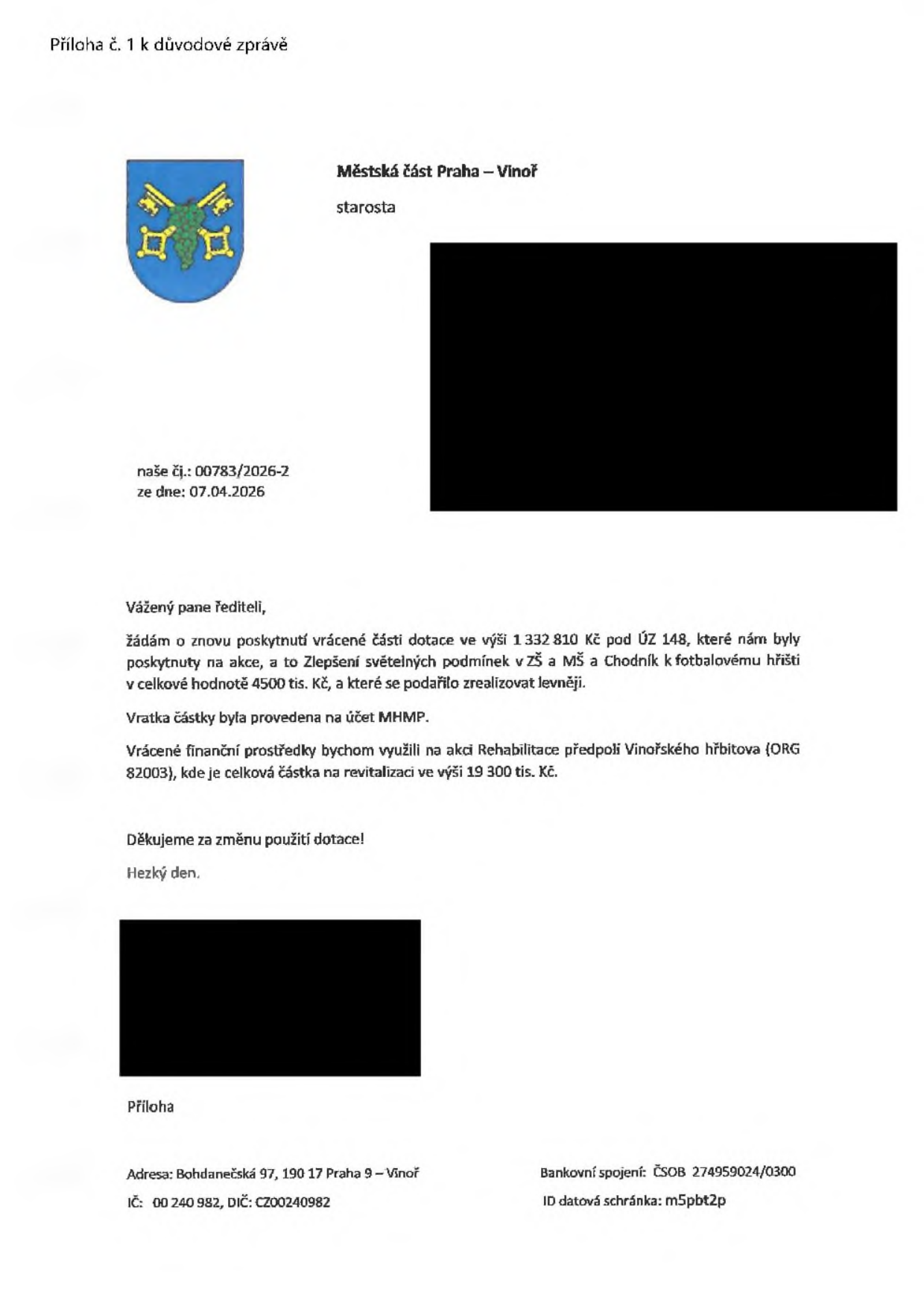 Příloha č. 1 k důvodové zprávě. Městská část Praha – Vinoř, starosta. Naše čj.: 00783/2026-2, ze dne: 07.04.2026. Vážený pane řediteli, žádám o znovu poskytnutí vrácené části dotace ve výši 1 332 810 Kč pod ÚZ 148, které nám byly poskytnuty na akce, a to Zlepšení světelných podmínek v ZŠ a MŠ a Chodník k fotbalovému hřišti v celkové hodnotě 4500 tis. Kč, a které se podařilo zrealizovat levněji. Vratka částky byla provedena na účet MHMP. Vrácené finanční prostředky bychom využili na akci Rehabilitace předpolí Vinořského hřbitova (ORG 82003), kde je celková částka na revitalizaci ve výši 19 300 tis. Kč. Děkujeme za změnu použití dotace! Hezký den. Adresa: Bohdanečská 97, 190 17 Praha 9 – Vinoř, IČ: 00 240 982, DIČ: CZ00240982, Bankovní spojení: ČSOB 274959024/0300, ID datová schránka: m5pbt2p