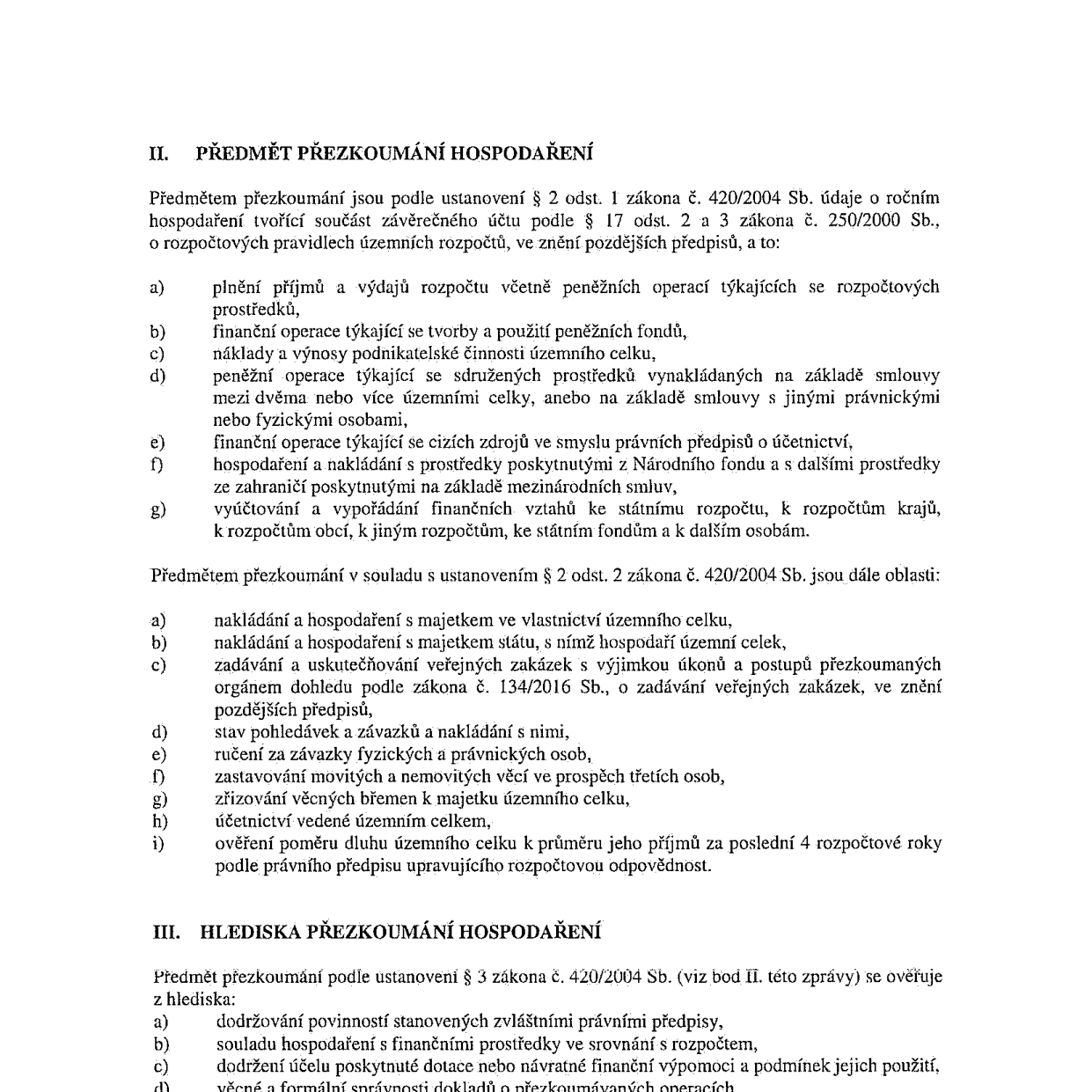 Dokument obsahuje vymezení předmětu a hledisek přezkoumání hospodaření podle zákona č. 420/2004 Sb. a zákona č. 250/2000 Sb. 

II. PŘEDMĚT PŘEZKOUMÁNÍ HOSPODAŘENÍ
Předmětem přezkoumání jsou údaje o ročním hospodaření tvořící součást závěrečného účtu:
a) plnění příjmů a výdajů rozpočtu včetně peněžních operací týkajících se rozpočtových prostředků,
b) finanční operace týkající se tvorby a použití peněžních fondů,
c) náklady a výnosy podnikatelské činnosti územního celku,
d) peněžní operace týkající se sdružených prostředků vynakládaných na základě smlouvy mezi dvěma nebo více územními celky, anebo na základě smlouvy s jinými právnickými nebo fyzickými osobami,
e) finanční operace týkající se cizích zdrojů ve smyslu právních předpisů o účetnictví,
f) hospodaření a nakládání s prostředky poskytnutými z Národního fondu a s dalšími prostředky ze zahraničí poskytnutými na základě mezinárodních smluv,
g) vyúčtování a vypořádání finančních vztahů ke státnímu rozpočtu, k rozpočtům krajů, k rozpočtům obcí, k jiným rozpočtům, ke státním fondům a k dalším osobám.

Další oblasti přezkoumání:
a) nakládání a hospodaření s majetkem ve vlastnictví územního celku,
b) nakládání a hospodaření s majetkem státu, s nímž hospodaří územní celek,
c) zadávání a uskutečňování veřejných zakázek s výjimkou úkonů a postupů přezkoumaných orgánem dohledu podle zákona č. 134/2016 Sb., o zadávání veřejných zakázek,
d) stav pohledávek a závazků a nakládání s nimi,
e) ručení za závazky fyzických a právnických osob,
f) zastavování movitých a nemovitých věcí ve prospěch třetích osob,
g) zřizování věcných břemen k majetku územního celku,
h) účetnictví vedené územním celkem,
i) ověření poměru dluhu územního celku k průměru jeho příjmů za poslední 4 rozpočtové roky podle právního předpisu upravujícího rozpočtovou odpovědnost.

III. HLEDISKA PŘEZKOUMÁNÍ HOSPODAŘENÍ
Předmět přezkoumání se ověřuje z hlediska:
a) dodržování povinností stanovených zvláštními právními předpisy,
b) souladu hospodaření s finančními prostředky ve srovnání s rozpočtem,
c) dodržení účelu poskytnuté dotace nebo návratné finanční výpomoci a podmínek jejich použití,
d) věcné a formální správnosti dokladů o přezkoumávaných operacích.