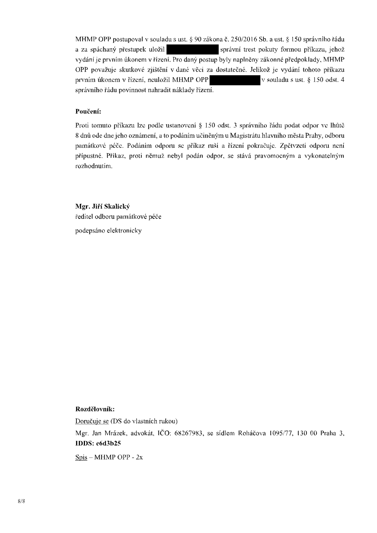 Závěrečná část úředního rozhodnutí (příkazu) MHMP OPP. Text: MHMP OPP postupoval v souladu s ust. § 90 zákona č. 250/2016 Sb. a ust. § 150 správního řádu a za spáchaný přestupek uložil [začerněno] správní trest pokuty formou příkazu, jehož vydání je prvním úkonem v řízení. Pro daný postup byly naplněny zákonné předpoklady, MHMP OPP považuje skutkové zjištění v dané věci za dostatečné. Jelikož je vydání tohoto příkazu prvním úkonem v řízení, neuložil MHMP OPP [začerněno] v souladu s ust. § 150 odst. 4 správního řádu povinnost nahradit náklady řízení. Poučení: Proti tomuto příkazu lze podle ustanovení § 150 odst. 3 správního řádu podat odpor ve lhůtě 8 dnů ode dne jeho oznámení, a to podáním učiněným u Magistrátu hlavního města Prahy, odboru památkové péče. Podáním odporu se příkaz ruší a řízení pokračuje. Zpětvzetí odporu není přípustné. Příkaz, proti němuž nebyl podán odpor, se stává pravomocným a vykonatelným rozhodnutím. Mgr. Jiří Skalický, ředitel odboru památkové péče, podepsáno elektronicky. Rozdělovník: Doručuje se (DS do vlastních rukou) Mgr. Jan Mrázek, advokát, IČO: 68267983, se sídlem Roháčova 1095/77, 130 00 Praha 3, IDDS: e6d3b25. Spis – MHMP OPP - 2x. Strana 8/8.