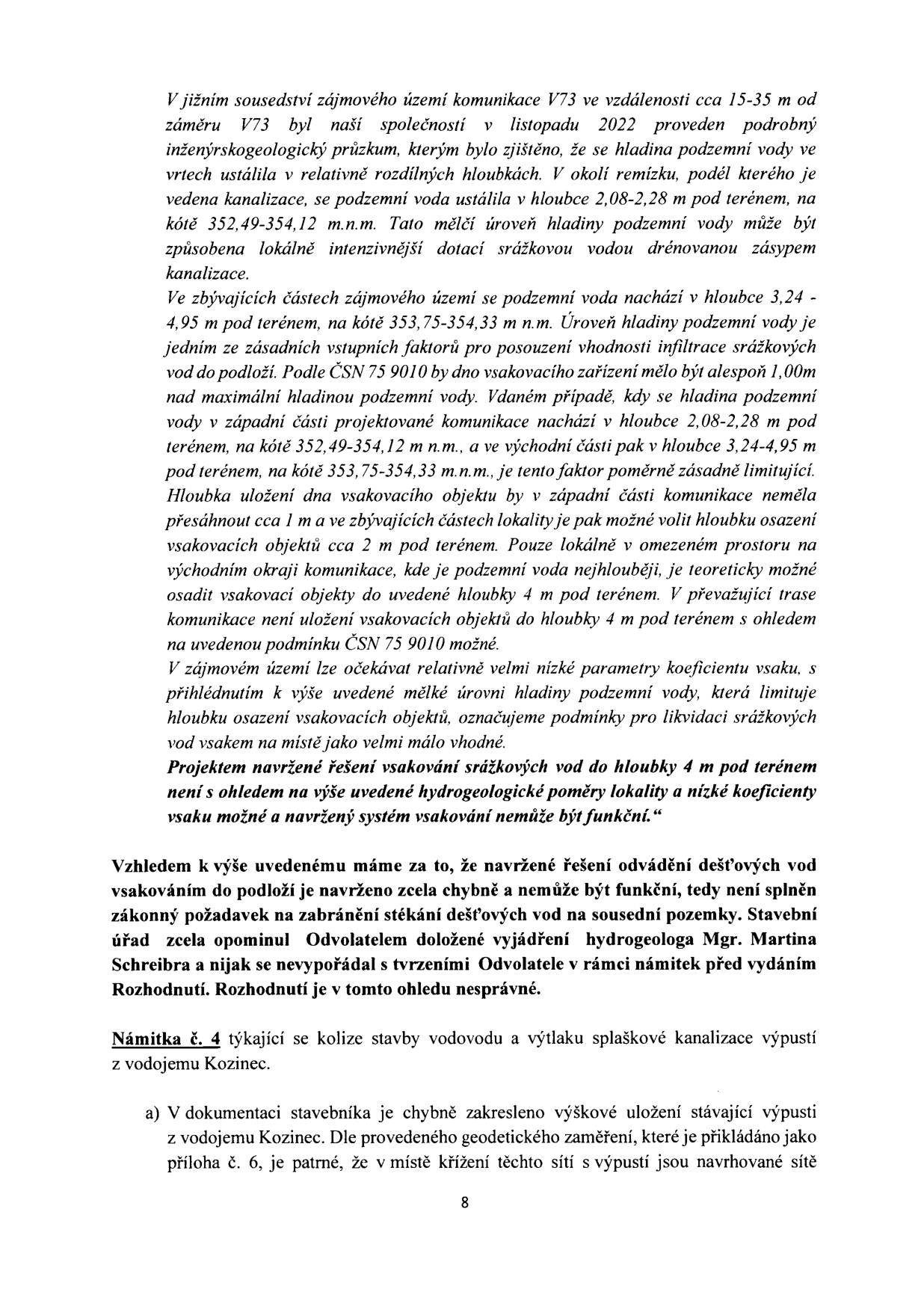 Text dokumentu obsahující námitky k hydrogeologickým poměrům a technickému řešení stavby: 

'V jižním sousedství zájmového území komunikace V73 ve vzdálenosti cca 15-35 m od záměru V73 byl naší společností v listopadu 2022 proveden podrobný inženýrskogeologický průzkum, kterým bylo zjištěno, že se hladina podzemní vody ve vrtech ustálila v relativně rozdílných hloubkách. V okolí remízku, podél kterého je vedena kanalizace, se podzemní voda ustálila v hloubce 2,08-2,28 m pod terénem, na kótě 352,49-354,12 m n.m. Tato mělčí úroveň hladiny podzemní vody může být způsobena lokálně intenzivnější dotací srážkovou vodou drénovanou zásypem kanalizace.

Ve zbývajících částech zájmového území se podzemní voda nachází v hloubce 3,24 - 4,95 m pod terénem, na kótě 353,75-354,33 m n.m. Úroveň hladiny podzemní vody je jedním ze zásadních vstupních faktorů pro posouzení vhodnosti infiltrace srážkových vod do podloží. Podle ČSN 75 9010 by dno vsakovacího zařízení mělo být alespoň 1,00m nad maximální hladinou podzemní vody. Vdaném případě, kdy se hladina podzemní vody v západní části projektované komunikace nachází v hloubce 2,08-2,28 m pod terénem, na kótě 352,49-354,12 m n.m., a ve východní části pak v hloubce 3,24-4,95 m pod terénem, na kótě 353,75-354,33 m n.m., je tento faktor poměrně zásadně limitující. Hloubka uložení dna vsakovacího objektu by v západní části komunikace neměla přesáhnout cca 1 m a ve zbývajících částech lokality je pak možné volit hloubku osazení vsakovacích objektů cca 2 m pod terénem. Pouze lokálně v omezeném prostoru na východním okraji komunikace, kde je podzemní voda nejhlouběji, je teoreticky možné osadit vsakovací objekty do uvedené hloubky 4 m pod terénem. V převažující trase komunikace není uložení vsakovacích objektů do hloubky 4 m pod terénem s ohledem na uvedenou podmínku ČSN 75 9010 možné.

V zájmovém území lze očekávat relativně velmi nízké parametry koeficientu vsaku, s přihlédnutím k výše uvedené mělké úrovni hladiny podzemní vody, která limituje hloubku osazení vsakovacích objektů, označujeme podmínky pro likvidaci srážkových vod vsakem na místě jako velmi málo vhodné. Projektem navržené řešení vsakování srážkových vod do hloubky 4 m pod terénem není s ohledem na výše uvedené hydrogeologické poměry lokality a nízké koeficienty vsaku možné a navržený systém vsakování nemůže být funkční.'

'Vzhledem k výše uvedenému máme za to, že navržené řešení odvádění dešťových vod vsakováním do podloží je navrženo zcela chybně a nemůže být funkční, tedy není splněn zákonný požadavek na zabránění stékání dešťových vod na sousední pozemky. Stavební úřad zcela opominul Odvolatelem doložené vyjádření hydrogeologa Mgr. Martina Schreibra a nijak se nevypořádal s tvrzeními Odvolatele v rámci námitek před vydáním Rozhodnutí. Rozhodnutí je v tomto ohledu nesprávné.'

'Námitka č. 4 týkající se kolize stavby vodovodu a výtlaku splaškové kanalizace výpustí z vodojemu Kozinec.

a) V dokumentaci stavebníka je chybně zakresleno výškové uložení stávající výpusti z vodojemu Kozinec. Dle provedeného geodetického zaměření, které je přikládáno jako příloha č. 6, je patrné, že v místě křížení těchto sítí s výpustí jsou navrhované sítě'

Číslo stránky: 8