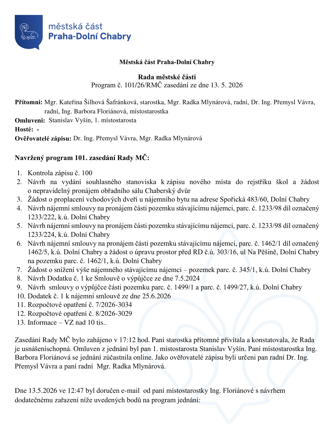 Zápis z jednání Rady městské části Praha-Dolní Chabry, program č. 101/26/RMČ ze dne 13. 5. 2026. Přítomni: Mgr. Kateřina Šilhová Šafránková (starostka), Mgr. Radka Mlynářová (radní), Dr. Ing. Přemysl Vávra (radní), Ing. Barbora Floriánová (místostarostka). Omluven: Stanislav Vyšín (1. místostarosta). Program jednání: 1. Kontrola zápisu č. 100, 2. Návrh na vydání souhlasného stanoviska k zápisu nového místa do rejstříku škol a žádost o nepravidelný pronájem obřadního sálu Chaberský dvůr, 3. Žádost o proplacení vchodových dveří u nájemního bytu na adrese Spořická 483/60, Dolní Chabry, 4. Návrh nájemní smlouvy na pronájem části pozemku stávajícímu nájemci, parc. č. 1233/98 díl označený 1233/222, k.ú. Dolní Chabry, 5. Návrh nájemní smlouvy na pronájem části pozemku stávajícímu nájemci, parc. č. 1233/98 díl označený 1233/224, k.ú. Dolní Chabry, 6. Návrh nájemní smlouvy na pronájem části pozemku stávajícímu nájemci, parc. č. 1462/1 díl označený 1462/5, k.ú. Dolní Chabry a žádost o úpravu prostor před RD č.ú. 303/16, ul Na Pěšině, Dolní Chabry na pozemku parc. č. 1462/1, k.ú. Dolní Chabry, 7. Žádost o snížení výše nájemného stávajícímu nájemci – pozemek parc. č. 345/1, k.ú. Dolní Chabry, 8. Návrh Dodatku č. 1 ke Smlouvě o výpůjčce ze dne 7.5.2024, 9. Návrh smlouvy o výpůjčce části pozemku parc. č. 1499/1 a parc. č. 1499/27, k.ú. Dolní Chabry, 10. Dodatek č. 1 k nájemní smlouvě ze dne 25.6.2026, 11. Rozpočtové opatření č. 7/2026-3034, 12. Rozpočtové opatření č. 8/2026-3029, 13. Informace – VZ nad 10 tis. Zasedání zahájeno v 17:12 hod. Dne 13.5.2026 ve 12:47 byl doručen e-mail od Ing. Floriánové s návrhem dodatečného zařazení bodů na program.