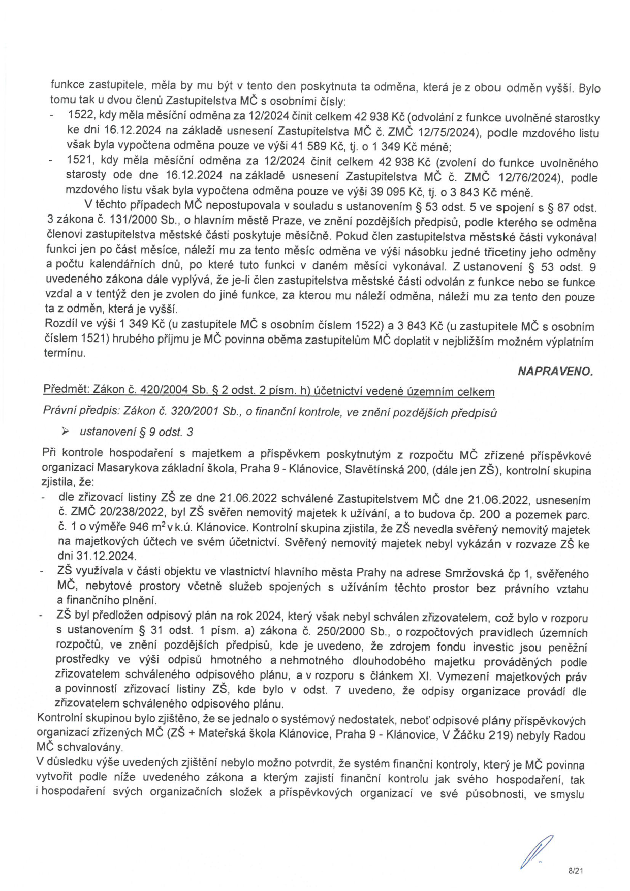 Dokument obsahuje dvě hlavní sekce. První sekce se týká opravy výpočtu odměn zastupitelů MČ za prosinec 2024: u zastupitele č. 1522 činila vypočtená odměna 41 589 Kč místo nároku 42 938 Kč (rozdíl 1 349 Kč), u zastupitele č. 1521 činila 39 095 Kč místo 42 938 Kč (rozdíl 3 843 Kč). Rozdíly budou doplaceny. Druhá sekce (Předmět: Zákon č. 420/2004 Sb., § 2 odst. 2 písm. h) se týká kontroly hospodaření Masarykovy základní školy, Praha 9 - Klánovice, Slavětínská 200: 1) Škola nevedla svěřený nemovitý majetek na účtech a nevykázala jej v rozvaze k 31.12.2024. 2) Škola užívala nebytové prostory na adrese Smržovská č. 1 bez právního vztahu. 3) Odpisový plán pro rok 2024 nebyl schválen zřizovatelem (MČ), což je v rozporu se zákonem č. 250/2000 Sb. Kontrolní skupina označila situaci za systémový nedostatek, protože odpisové plány ZŠ i MŠ Klánovice nebyly schváleny Radou MČ.