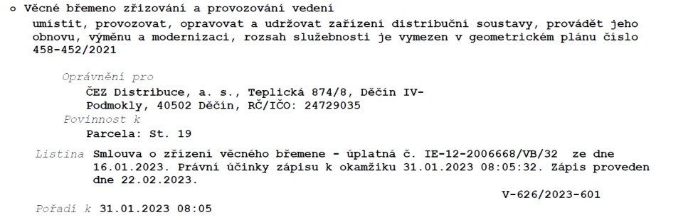 Výpis z katastru nemovitostí týkající se věcného břemene: Věcné břemeno zřizování a provozování vedení (umístit, provozovat, opravovat a udržovat zařízení distribuční soustavy, provádět jeho obnovu, výměnu a modernizaci). Rozsah služebnosti je vymezen v geometrickém plánu číslo 458-452/2021. Oprávněný: ČEZ Distribuce, a. s., Teplická 874/8, Děčín IV-Podmokly, 40502 Děčín, IČO: 24729035. Povinnost k parcele: St. 19. Listina: Smlouva o zřízení věcného břemene - úplatná č. IE-12-2006668/VB/32 ze dne 16.01.2023. Právní účinky zápisu k okamžiku 31.01.2023 08:05:32. Zápis proveden dne 22.02.2023. Číslo řízení: V-626/2023-601. Pořadí k 31.01.2023 08:05.