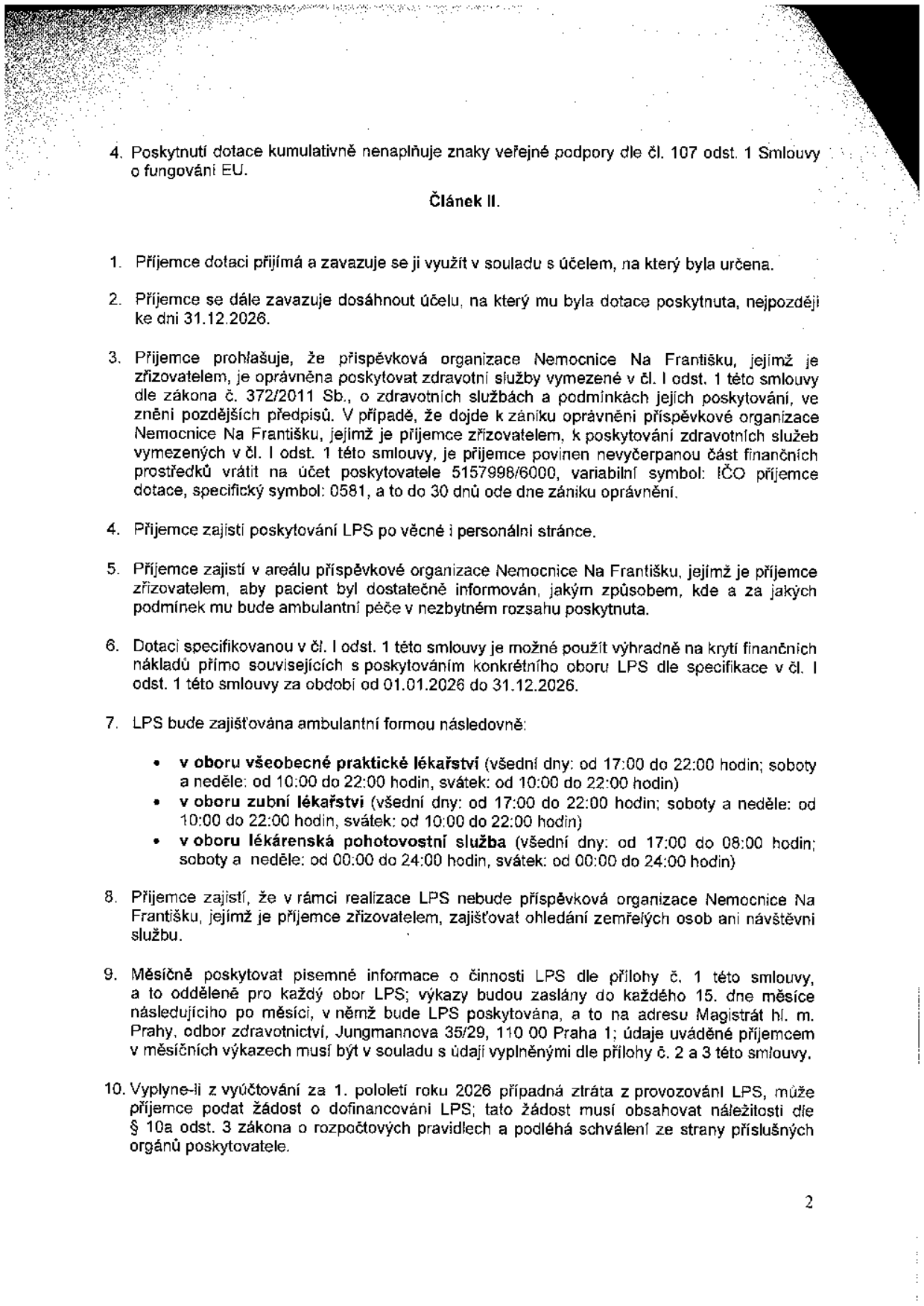 Strana 2 smlouvy o poskytnutí dotace. Obsah: 4. Poskytnutí dotace nenaplňuje znaky veřejné podpory. Článek II: 1. Příjemce dotaci využije v souladu s účelem. 2. Cíl musí být dosažen do 31.12.2026. 3. Nemocnice Na Františku je oprávněna poskytovat zdravotní služby; při zániku oprávnění musí vrátit nevyčerpané prostředky na účet 5157998/6000, VS: IČO příjemce, SS: 0581. 4. Příjemce zajistí LPS (Lékařskou pohotovostní službu). 5. Informovanost pacientů. 6. Dotaci lze použít pouze na náklady v období 01.01.2026 – 31.12.2026. 7. Časy LPS: Všeobecné praktické lékařství (všední dny 17:00-22:00, víkendy/svátky 10:00-22:00), Zubní lékařství (všední dny 17:00-22:00, víkendy/svátky 10:00-22:00), Lékárenská pohotovostní služba (všední dny 17:00-08:00, víkendy/svátky 00:00-24:00). 8. Příjemce nezajišťuje ohledání zemřelých ani návštěvní službu. 9. Měsíční vykazování činnosti na Magistrát hl. m. Prahy, odbor zdravotnictví, Jungmannova 35/29, 110 00 Praha 1. 10. Možnost žádosti o dofinancování ztráty z provozu LPS za 1. pololetí 2026 dle § 10a zákona o rozpočtových pravidlech.