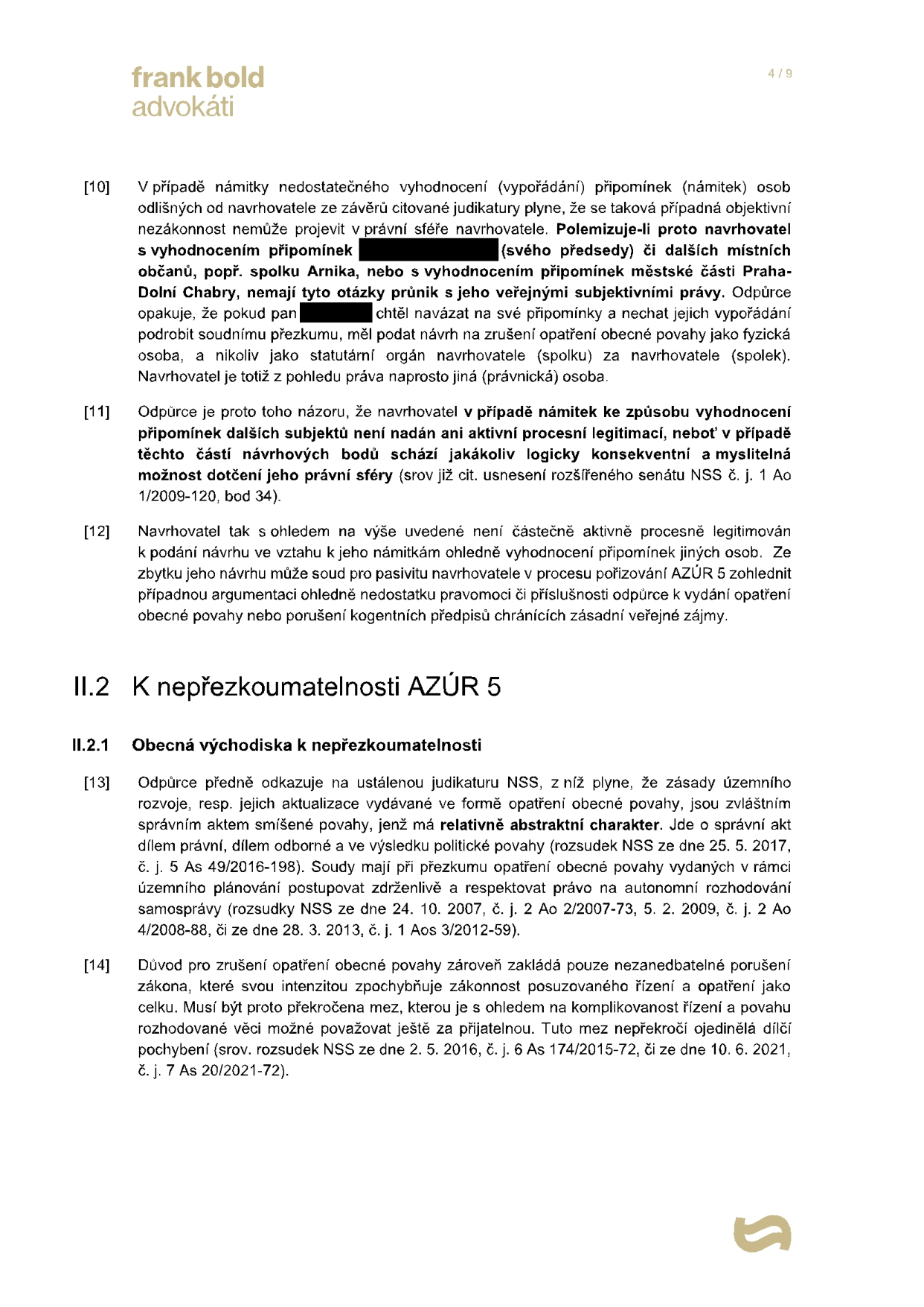 Právní dokument (strana 4/9) od Frank Bold advokáti. Obsah: [10] Argumentace k námitce nedostatečného vypořádání připomínek, rozlišení mezi právy navrhovatele (spolku) a fyzických osob. [11] Odpůrce tvrdí, že navrhovatel není aktivně procesně legitimován k námitkám jiných subjektů. [12] Závěr o částečné procesní legitimitě navrhovatele. II.2 K nepřezkoumatelnosti AZÚR 5. II.2.1 Obecná východiska k nepřezkoumatelnosti: [13] Odkaz na judikaturu NSS (rozsudky 25. 5. 2017, 24. 10. 2007, 28. 3. 2013) týkající se abstraktního charakteru územního plánování a autonomie samosprávy. [14] Argumentace, že zrušení opatření obecné povahy vyžaduje závažné porušení zákona, nikoliv jen zanedbatelné pochybení (odkaz na judikaturu NSS 2. 5. 2016 a 10. 6. 2021).