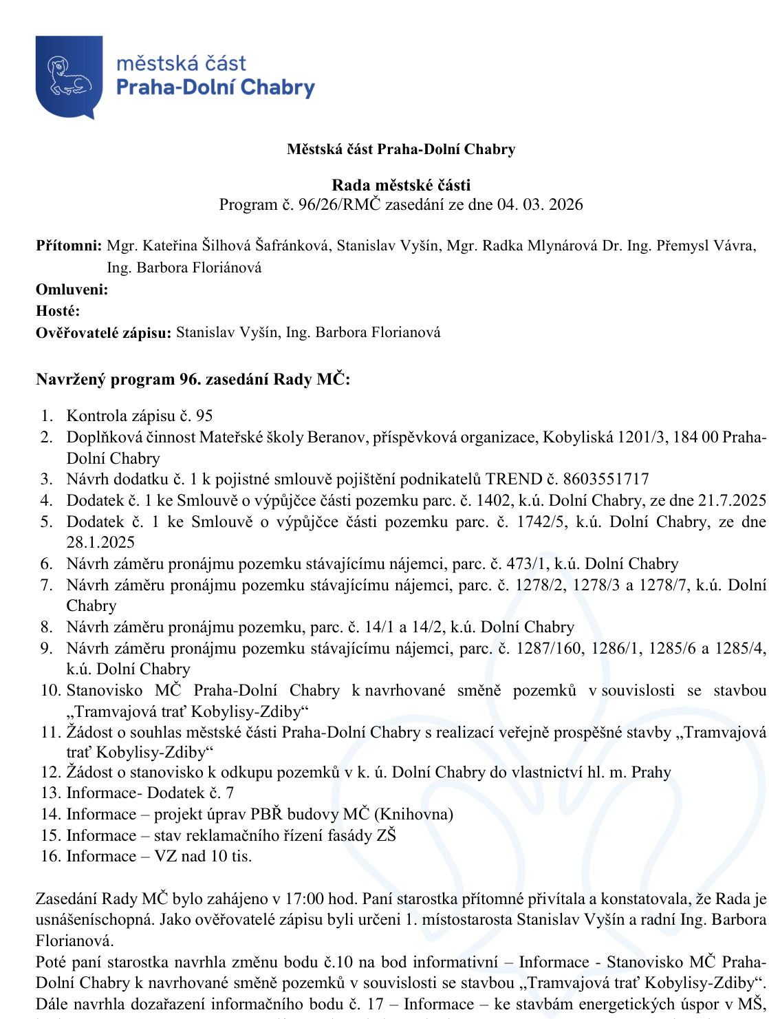 Program 96. zasedání Rady městské části Praha-Dolní Chabry ze dne 04. 03. 2026. Přítomni: Mgr. Kateřina Šilhová Šafránková, Stanislav Vyšín, Mgr. Radka Mlynárová, Dr. Ing. Přemysl Vávra, Ing. Barbora Floriánová. Program zasedání: 1. Kontrola zápisu č. 95, 2. Doplňková činnost Mateřské školy Beranov, 3. Návrh dodatku č. 1 k pojistné smlouvě TREND č. 8603551717, 4. Dodatek č. 1 ke Smlouvě o výpůjčce části pozemku parc. č. 1402, k.ú. Dolní Chabry, ze dne 21.7.2025, 5. Dodatek č. 1 ke Smlouvě o výpůjčce části pozemku parc. č. 1742/5, k.ú. Dolní Chabry, ze dne 28.1.2025, 6. Návrh záměru pronájmu pozemku parc. č. 473/1, k.ú. Dolní Chabry, 7. Návrh záměru pronájmu pozemků parc. č. 1278/2, 1278/3 a 1278/7, k.ú. Dolní Chabry, 8. Návrh záměru pronájmu pozemků parc. č. 14/1 a 14/2, k.ú. Dolní Chabry, 9. Návrh záměru pronájmu pozemků parc. č. 1287/160, 1286/1, 1285/6 a 1285/4, k.ú. Dolní Chabry, 10. Stanovisko MČ Praha-Dolní Chabry k navrhované směně pozemků v souvislosti se stavbou „Tramvajová trať Kobylisy-Zdiby“, 11. Žádost o souhlas s realizací veřejně prospěšné stavby „Tramvajová trať Kobylisy-Zdiby“, 12. Žádost o stanovisko k odkupu pozemků v k.ú. Dolní Chabry do vlastnictví hl. m. Prahy, 13. Informace - Dodatek č. 7, 14. Informace - projekt úprav PBŘ budovy MČ (Knihovna), 15. Informace - stav reklamačního řízení fasády ZŠ, 16. Informace - VZ nad 10 tis. Zápis uvádí, že zasedání bylo zahájeno v 17:00 hod. Byla schválena změna bodu č. 10 na informativní a zařazení bodu č. 17 – Informace ke stavbám energetických úspor v MŠ.