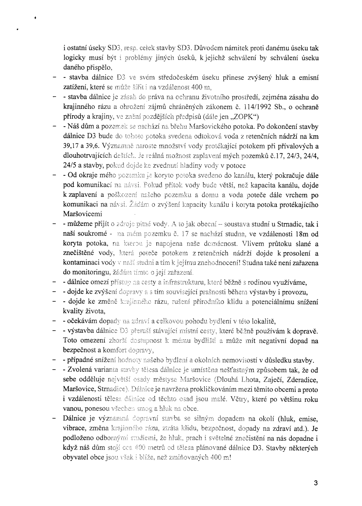 Strana 3 dokumentu obsahující námitky občanů proti stavbě dálnice D3. Hlavní body námitek: 1. Zvýšený hluk a emise (šíření až na 400 m). 2. Zásah do krajinného rázu a rozpor se zákonem č. 114/1992 Sb. (ZOPK). 3. Riziko záplav pozemků č. 17, 24/3, 24/4, 24/5 kvůli vypouštění vody z retenčních nádrží do Maršovického potoka. 4. Nedostatečná kapacita kanálu, do kterého je sveden potok, hrozba zaplavení domu. 5. Ohrožení zdroje pitné vody (studna na pozemku č. 17) vlivem průtoku slané a znečištěné vody z retenčních nádrží. 6. Omezení přístupu na cesty a infrastrukturu. 7. Zvýšení prašnosti během výstavby a provozu. 8. Změna krajinného rázu a snížení kvality života. 9. Přerušení místních cest. 10. Snížení hodnoty nemovitostí. 11. Nevhodné trasování dálnice, které odděluje osady (Dlouhá Lhota, Zaječí, Zderadice, Maršovice, Strnadice) a vystavuje je smogu a hluku. 12. Negativní dopady na zdraví obyvatel, jejichž domy stojí v blízkosti plánované trasy.