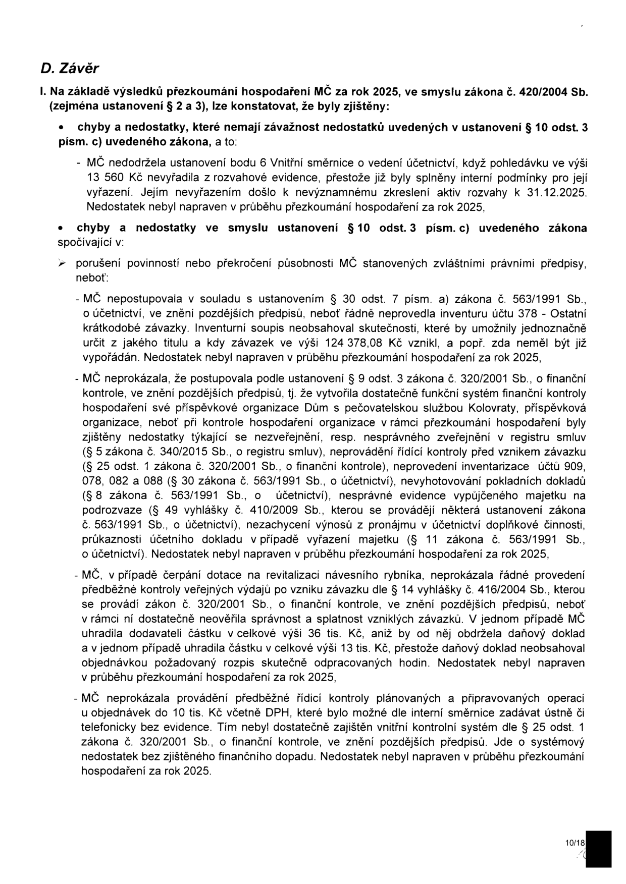 D. Závěr. I. Na základě výsledků přezkoumání hospodaření MČ za rok 2025, ve smyslu zákona č. 420/2004 Sb. (zejména ustanovení § 2 a 3), lze konstatovat, že byly zjištěny: chyby a nedostatky, které nemají závažnost nedostatků uvedených v ustanovení § 10 odst. 3 písm. c) uvedeného zákona, a to: MČ nedodržela ustanovení bodu 6 Vnitřní směrnice o vedení účetnictví, když pohledávku ve výši 13 560 Kč nevyřadila z rozvahové evidence, přestože již byly splněny interní podmínky pro její vyřazení. Jejím nevyřazením došlo k nevýznamnému zkreslení aktiv rozvahy k 31.12.2025. Nedostatek nebyl napraven v průběhu přezkoumání hospodaření za rok 2025. Chyby a nedostatky ve smyslu ustanovení § 10 odst. 3 písm. c) uvedeného zákona spočívající v: porušení povinností nebo překročení působnosti MČ stanovených zvláštními právními předpisy, neboť: MČ nepostupovala v souladu s ustanovením § 30 odst. 7 písm. a) zákona č. 563/1991 Sb., o účetnictví, ve znění pozdějších předpisů, neboť řádně neprovedla inventuru účtu 378 - Ostatní krátkodobé závazky. Inventurní soupis neobsahoval skutečnosti, které by umožnily jednoznačně určit z jakého titulu a kdy závazek ve výši 124 378,08 Kč vznikl, a popř. zda neměl být již vypořádán. Nedostatek nebyl napraven v průběhu přezkoumání hospodaření za rok 2025. MČ neprokázala, že postupovala podle ustanovení § 9 odst. 3 zákona č. 320/2001 Sb., o finanční kontrole, ve znění pozdějších předpisů, tj. že vytvořila dostatečně funkční systém finanční kontroly hospodaření své příspěvkové organizace Dům s pečovatelskou službou Kolovraty, příspěvková organizace, neboť při kontrole hospodaření organizace v rámci přezkoumání hospodaření byly zjištěny nedostatky týkající se nezveřejnění, resp. nesprávného zveřejnění v registru smluv (§ 5 zákona č. 340/2015 Sb., o registru smluv), neprovádění řídící kontroly před vznikem závazku (§ 25 odst. 1 zákona č. 320/2001 Sb., o finanční kontrole), neprovedení inventarizace účtů 909, 078, 082 a 088 (§ 30 zákona č. 563/1991 Sb., o účetnictví), nevyhotovování pokladních dokladů (§ 8 zákona č. 563/1991 Sb., o účetnictví), nesprávné evidence vypůjčeného majetku na podrozvaze (§ 49 vyhlášky č. 410/2009 Sb., kterou se provádějí některá ustanovení zákona č. 563/1991 Sb., o účetnictví), nezachycení výnosů z pronájmu v účetnictví doplňkové činnosti, průkaznosti účetního dokladu v případě vyřazení majetku (§ 11 zákona č. 563/1991 Sb., o účetnictví). Nedostatek nebyl napraven v průběhu přezkoumání hospodaření za rok 2025. MČ, v případě čerpání dotace na revitalizaci návesního rybníka, neprokázala řádné provedení předběžné kontroly veřejných výdajů po vzniku závazku dle § 14 vyhlášky č. 416/2004 Sb., kterou se provádí zákon č. 320/2001 Sb., o finanční kontrole, ve znění pozdějších předpisů, neboť v rámci ní dostatečně neověřila správnost a splatnost vzniklých závazků. V jednom případě MČ uhradila dodavateli částku v celkové výši 36 tis. Kč, aniž by od něj obdržela daňový doklad a v jednom případě uhradila částku v celkové výši 13 tis. Kč, přestože daňový doklad neobsahoval objednávkou požadovaný rozpis skutečně odpracovaných hodin. Nedostatek nebyl napraven v průběhu přezkoumání hospodaření za rok 2025. MČ neprokázala provádění předběžné řídící kontroly plánovaných a připravovaných operací u objednávek do 10 tis. Kč včetně DPH, které bylo možné dle interní směrnice zadávat ústně či telefonicky bez evidence. Tím nebyl dostatečně zajištěn vnitřní kontrolní systém dle § 25 odst. 1 zákona č. 320/2001 Sb., o finanční kontrole, ve znění pozdějších předpisů. Jde o systémový nedostatek bez zjištěného finančního dopadu. Nedostatek nebyl napraven v průběhu přezkoumání hospodaření za rok 2025.