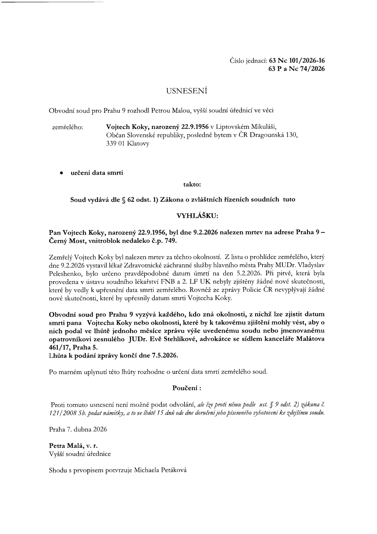 Usnesení Obvodního soudu pro Prahu 9, č.j. 63 Nc 101/2026-16, 63 P a Nc 74/2026, ve věci určení data smrti Vojtecha Kokyho (nar. 22.9.1956, naposledy bytem Dragounská 130, 349 01 Klatovy). Vojtech Koky byl nalezen mrtev 9.2.2026 v Praze 9 – Černý Most. Soud vyzývá každého, kdo zná okolnosti vedoucí k určení data smrti, aby podal zprávu soudu nebo opatrovnici JUDr. Evě Stehlíkové (kancelář Malátova 461/17, Praha 5) do 7.5.2026. Proti usnesení nelze podat odvolání, lze podat námitky do 15 dnů od doručení. Vydala vyšší soudní úřednice Petra Malá dne 7. dubna 2026.