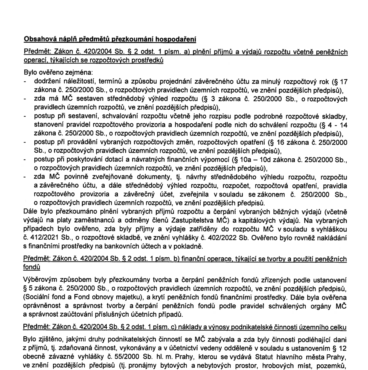 Obsahová náplň předmětů přezkoumání hospodaření. Předmět: Zákon č. 420/2004 Sb. § 2 odst. 1 písm. a) plnění příjmů a výdajů rozpočtu včetně peněžních operací, týkajících se rozpočtových prostředků. Bylo ověřeno zejména: dodržení náležitostí, termínů a způsobu projednání závěrečného účtu za minulý rozpočtový rok (§ 17 zákona č. 250/2000 Sb., o rozpočtových pravidlech územních rozpočtů, ve znění pozdějších předpisů), zda má MČ sestaven střednědobý výhled rozpočtu (§ 3 zákona č. 250/2000 Sb.), postup při sestavení, schvalování rozpočtu včetně jeho rozpisu podle podrobné rozpočtové skladby, stanovení pravidel rozpočtového provizoria a hospodaření podle nich do schválení rozpočtu (§ 4 - 14 zákona č. 250/2000 Sb.), postup při provádění vybraných rozpočtových změn, rozpočtových opatření (§ 16 zákona č. 250/2000 Sb.), postup při poskytování dotací a návratných finančních výpomocí (§ 10a – 10d zákona č. 250/2000 Sb.), zda MČ povinně zveřejňované dokumenty (návrhy střednědobého výhledu rozpočtu, rozpočtu a závěrečného účtu, a dále střednědobý výhled rozpočtu, rozpočet, rozpočtová opatření, pravidla rozpočtového provizoria a závěrečný účet) zveřejnila v souladu se zákonem č. 250/2000 Sb. Dále bylo přezkoumáno plnění vybraných příjmů rozpočtu a čerpání vybraných běžných výdajů (včetně výdajů na platy zaměstnanců a odměny členů Zastupitelstva MČ) a kapitálových výdajů. Na vybraných případech bylo ověřeno, zda byly příjmy a výdaje zatříděny do rozpočtu MČ v souladu s vyhláškou č. 412/2021 Sb., o rozpočtové skladbě, ve znění vyhlášky č. 402/2022 Sb. Ověřeno bylo rovněž nakládání s finančními prostředky na bankovních účtech a v pokladně. Předmět: Zákon č. 420/2004 Sb. § 2 odst. 1 písm. b) finanční operace, týkající se tvorby a použití peněžních fondů. Výběrovým způsobem byly přezkoumány tvorba a čerpání peněžních fondů zřízených podle ustanovení § 5 zákona č. 250/2000 Sb. (Sociální fond a Fond obnovy majetku), a krytí peněžních fondů finančními prostředky. Dále byla ověřena oprávněnost a správnost tvorby a čerpání peněžních fondů podle pravidel schválených orgány MČ a správnost zaúčtování příslušných účetních případů. Předmět: Zákon č. 420/2004 Sb. § 2 odst. 1 písm. c) náklady a výnosy podnikatelské činnosti územního celku. Bylo zjištěno, jakými druhy podnikatelské činnosti se MČ zabývala a zda byly činnosti podléhající dani z příjmů, tj. zdaňovaná činnost, vykonávány a v účetnictví vedeny odděleně v souladu s ustanovením § 12 obecně závazné vyhlášky č. 55/2000 Sb. hl. m. Prahy, kterou se vydává Statut hlavního města Prahy, ve znění pozdějších předpisů (tj. pronájmy bytových a nebytových prostor, hrobových míst, pozemků).
