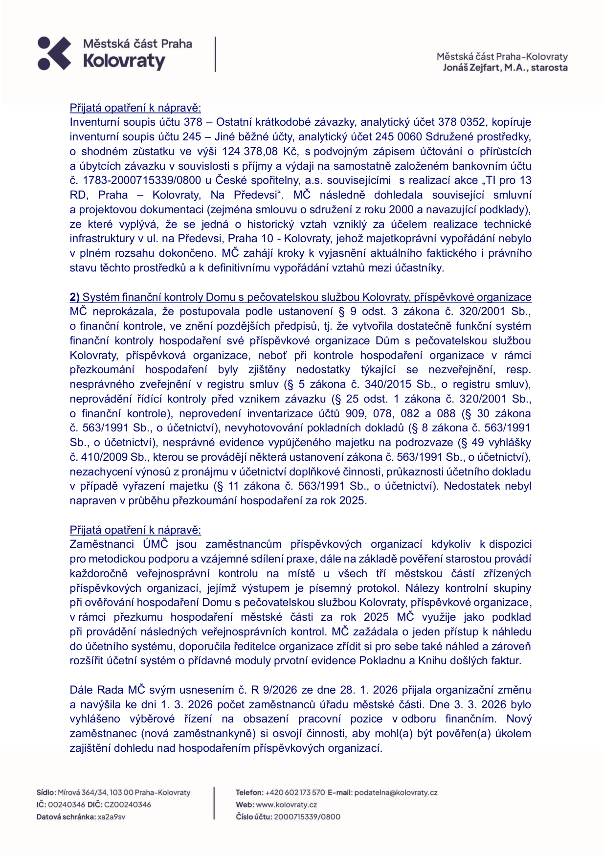 Úřední dokument Městské části Praha-Kolovraty podepsaný starostou Jonášem Zejfartem, M.A. Obsah: 1) Přijatá opatření k nápravě ohledně inventurního soupisu účtu 378 (ostatní krátkodobé závazky) a účtu 245 (jiné běžné účty) v souvislosti s realizací akce 'TI pro 13 RD, Praha - Kolovraty, Na Předevsi'. 2) Zjištění nedostatků v systému finanční kontroly Domu s pečovatelskou službou Kolovraty (nesprávné zveřejňování v registru smluv, neprovádění inventarizace, chybějící doklady, nesprávná evidence majetku). Přijatá opatření zahrnují metodickou podporu zaměstnancům, zavedení pravidelných kontrol, přístup k účetnímu systému a rozšíření o moduly Pokladna a Kniha došlých faktur. Dále je uvedeno usnesení Rady MČ č. R 9/2026 ze dne 28. 1. 2026 o navýšení počtu zaměstnanců a vyhlášení výběrového řízení na novou pozici pro dohled nad hospodařením příspěvkových organizací. Kontaktní údaje: Mírová 364/34, 103 00 Praha-Kolovraty, IČ: 00240346, DIČ: CZ00240346, tel: +420 602 173 570, e-mail: podatelna@kolovraty.cz, web: www.kolovraty.cz, č.ú.: 2000715339/0800.