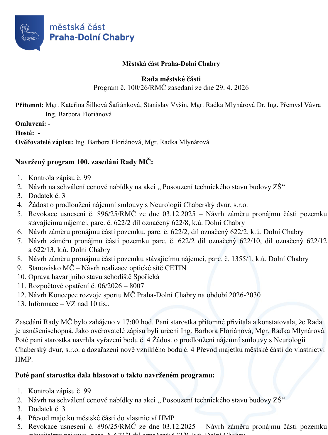 Zápis z jednání Rady městské části Praha-Dolní Chabry, program č. 100/26/RMČ ze dne 29. 4. 2026. Přítomni: Mgr. Kateřina Šilhová Šafránková, Stanislav Vyšín, Mgr. Radka Mlynářová, Dr. Ing. Přemysl Vávra, Ing. Barbora Floriánová. Program jednání: 1. Kontrola zápisu č. 99, 2. Návrh na schválení cenové nabídky na akci „Posouzení technického stavu budovy ZŠ“, 3. Dodatek č. 3, 4. Převod majetku městské části do vlastnictví HMP, 5. Revokace usnesení č. 896/25/RMČ ze dne 03.12.2025 – Návrh záměru pronájmu části pozemku stávajícímu nájemci, parc. č. 622/2 díl označený 622/8, k.ú. Dolní Chabry, 6. Návrh záměru pronájmu části pozemku, parc. č. 622/2, díl označený 622/2, k.ú. Dolní Chabry, 7. Návrh záměru pronájmu části pozemku parc. č. 622/2 díl označený 622/10, díl označený 622/12 a 622/13, k.ú. Dolní Chabry, 8. Návrh záměru pronájmu části pozemku stávajícímu nájemci, parc. č. 1355/1, k.ú. Dolní Chabry, 9. Stanovisko MČ – Návrh realizace optické sítě CETIN, 10. Oprava havarijního stavu schodiště Spořická, 11. Rozpočtové opatření č. 06/2026 – 8007, 12. Návrh Koncepce rozvoje sportu MČ Praha-Dolní Chabry na období 2026-2030, 13. Informace – VZ nad 10 tis.