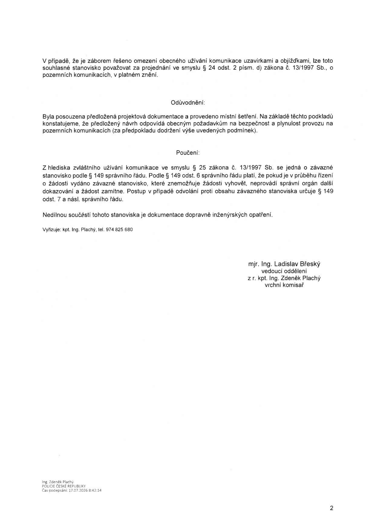 Úřední dokument Policie České republiky. Obsah: V případě, že je záborem řešeno omezení obecného užívání komunikace uzavírkami a objížďkami, lze toto souhlasné stanovisko považovat za projednání ve smyslu § 24 odst. 2 písm. d) zákona č. 13/1997 Sb., o pozemních komunikacích, v platném znění. Odůvodnění: Byla posouzena předložená projektová dokumentace a provedeno místní šetření. Na základě těchto podkladů konstatujeme, že předložený návrh odpovídá obecným požadavkům na bezpečnost a plynulost provozu na pozemních komunikacích (za předpokladu dodržení výše uvedených podmínek). Poučení: Z hlediska zvláštního užívání komunikace ve smyslu § 25 zákona č. 13/1997 Sb. se jedná o závazné stanovisko podle § 149 správního řádu. Podle § 149 odst. 6 správního řádu platí, že pokud je v průběhu řízení o žádosti vydáno závazné stanovisko, které znemožňuje žádosti vyhovět, neprovádí správní orgán další dokazování a žádost zamítne. Postup v případě odvolání proti obsahu závazného stanoviska určuje § 149 odst. 7 a násl. správního řádu. Nedílnou součástí tohoto stanoviska je dokumentace dopravně inženýrských opatření. Vyřizuje: kpt. Ing. Plachý, tel. 974 825 680. Podepsáno: mjr. Ing. Ladislav Břeský, vedoucí oddělení; z r. kpt. Ing. Zdeněk Plachý, vrchní komisař. Čas podpisu: 17.07.2026 8:42:14.