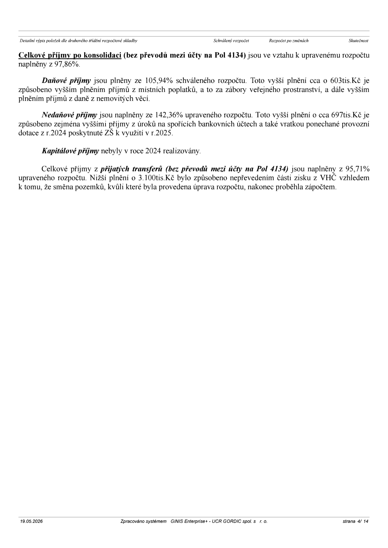 Textový dokument obsahující komentář k plnění rozpočtu: 
- Celkové příjmy po konsolidaci (bez převodů mezi účty na Pol 4134) jsou ve vztahu k upravenému rozpočtu naplněny z 97,86 %.
- Daňové příjmy jsou plněny ze 105,94 % schváleného rozpočtu. Toto vyšší plnění o cca 603 tis. Kč je způsobeno vyšším plněním příjmů z místních poplatků (zábory veřejného prostranství) a vyšším plněním příjmů z daně z nemovitých věcí.
- Nedaňové příjmy jsou naplněny ze 142,36 % upraveného rozpočtu. Vyšší plnění o cca 697 tis. Kč je způsobeno zejména vyššími příjmy z úroků na spořicích bankovních účtech a vratkou ponechané provozní dotace z r. 2024 poskytnuté ZŠ k využití v r. 2025.
- Kapitálové příjmy nebyly v roce 2024 realizovány.
- Celkové příjmy z přijatých transferů (bez převodů mezi účty na Pol 4134) jsou naplněny z 95,71 % upraveného rozpočtu. Nižší plnění o 3 100 tis. Kč bylo způsobeno nepřevedením části zisku z VHČ vzhledem k tomu, že směna pozemků, kvůli které byla provedena úprava rozpočtu, nakonec proběhla zápočtem.
- Dokument obsahuje zápatí: 19.05.2026, Zpracováno systémem GINIS Enterprise - UCR GORDIC spol. s r. o., strana 4/14.