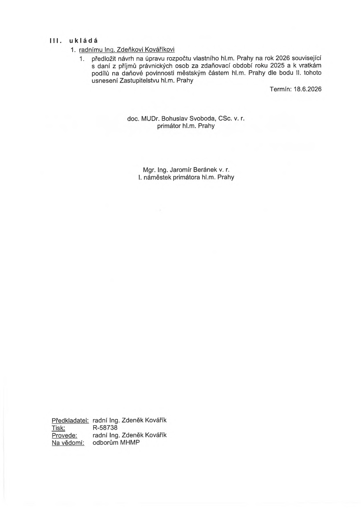 Úřední dokument (usnesení): III. ukládá 1. radnímu Ing. Zdeňkovi Kováříkovi 1. předložit návrh na úpravu rozpočtu vlastního hl.m. Prahy na rok 2026 související s daní z příjmů právnických osob za zdaňovací období roku 2025 a k vratkám podílů na daňové povinnosti městským částem hl.m. Prahy dle bodu II. tohoto usnesení Zastupitelstvu hl.m. Prahy. Termín: 18.6.2026. Podepsáni: doc. MUDr. Bohuslav Svoboda, CSc. v.r. (primátor hl.m. Prahy) a Mgr. Ing. Jaromír Beránek v.r. (I. náměstek primátora hl.m. Prahy). Informace v patičce: Předkladatel: radní Ing. Zdeněk Kovářík, Tisk: R-58738, Provede: radní Ing. Zdeněk Kovářík, Na vědomí: odborům MHMP.