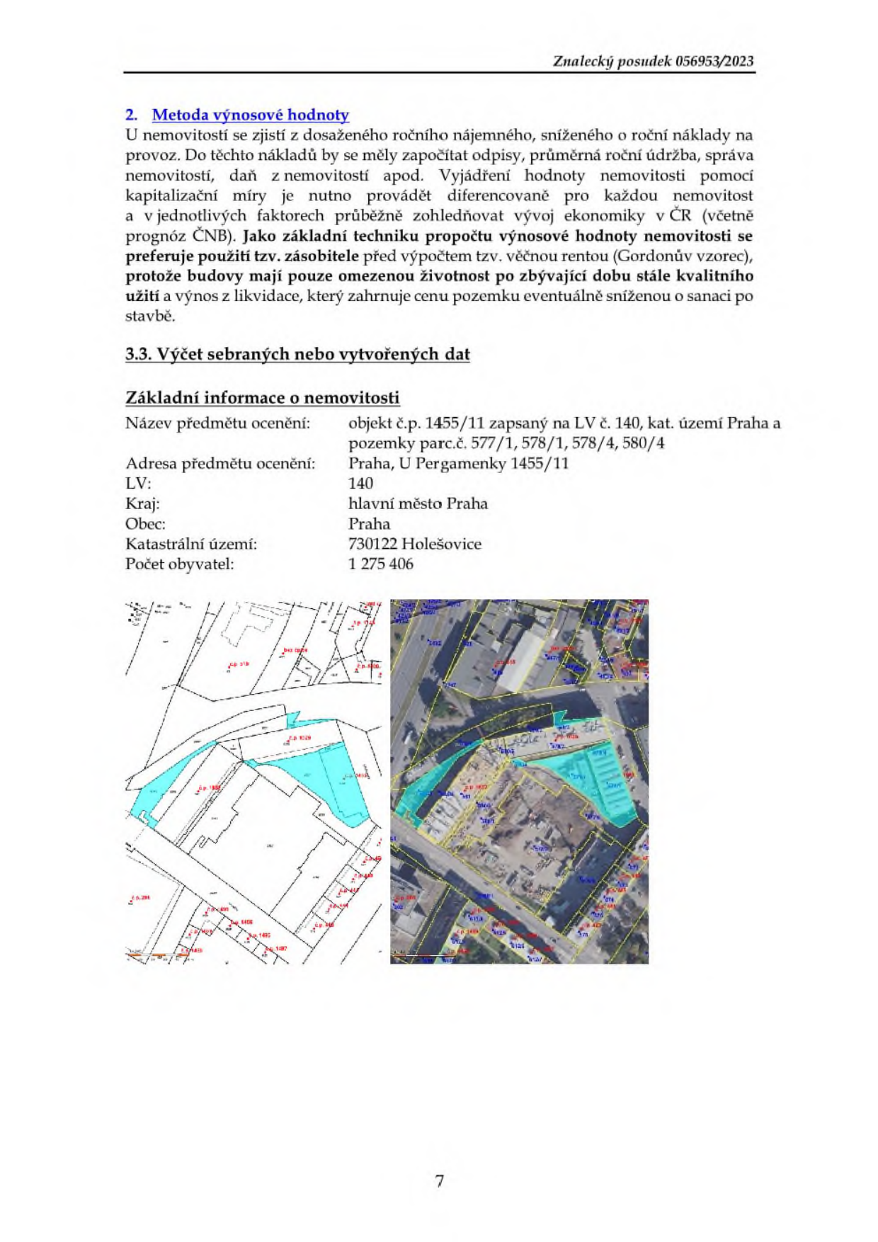 Znalecký posudek 056953/2023. 2. Metoda výnosové hodnoty: U nemovitostí se zjistí z dosaženého ročního nájemného, sníženého o roční náklady na provoz. Do těchto nákladů by se měly započítat odpisy, průměrná roční údržba, správa nemovitostí, daň z nemovitostí apod. Vyjádření hodnoty nemovitosti pomocí kapitalizační míry je nutno provádět diferencovaně pro každou nemovitost a v jednotlivých faktorech průběžně zohledňovat vývoj ekonomiky v ČR (včetně prognóz ČNB). Jako základní techniku propočtu výnosové hodnoty nemovitosti se preferuje použití tzv. zásobitele před výpočtem tzv. věčnou rentou (Gordonův vzorec), protože budovy mají pouze omezenou životnost po zbývající dobu stále kvalitního užití a výnos z likvidace, který zahrnuje cenu pozemku eventuálně sníženou o sanaci stavby. 3.3. Výčet sebraných nebo vytvořených dat. Základní informace o nemovitosti: Název předmětu ocenění: objekt č.p. 1455/11 zapsaný na LV č. 140, kat. území Praha a pozemky parc.č. 577/1, 578/1, 578/4, 580/4. Adresa předmětu ocenění: Praha, U Pergamenky 1455/11. LV: 140. Kraj: hlavní město Praha. Obec: Praha. Katastrální území: 730122 Holešovice. Počet obyvatel: 1 275 406. Součástí je katastrální mapa a ortofotomapa s vyznačením pozemků.