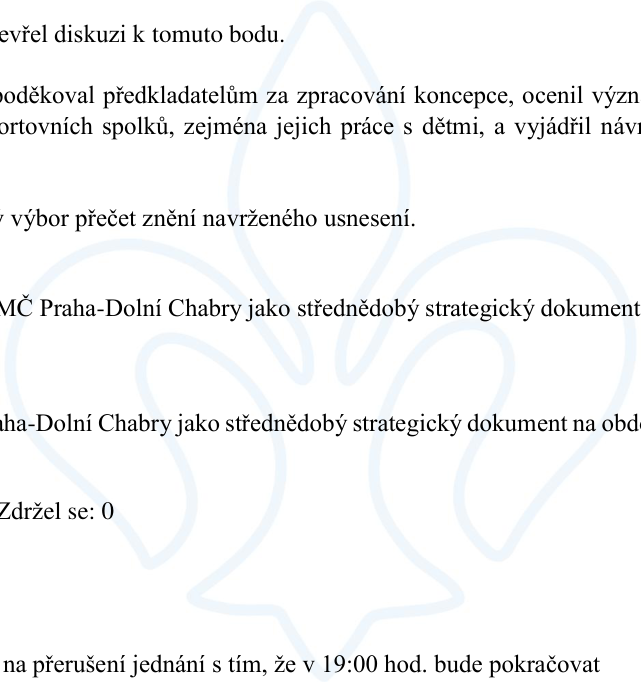 Výňatek ze zápisu z jednání zastupitelstva: 1. Ukončení diskuse k bodu. 2. Poděkování předkladatelům za zpracování koncepce, ocenění významu sportovních spolků, zejména jejich práce s dětmi. 3. Výzva k přečtení znění navrženého usnesení. 4. Schválení koncepce MČ Praha-Dolní Chabry jako střednědobého strategického dokumentu na dané období. 5. Výsledek hlasování: Zdržel se: 0. 6. Návrh na přerušení jednání s tím, že v 19:00 hod. bude pokračovat.